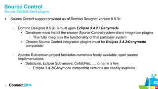 Source Control

Source Control client plugins


Source Control support provided as of Domino Designer version 8.5.3+
–

–

32

Domino Designer 8.5.3+ is built upon Eclipse 3.4.2 / Ganymede
●
Developer must install the chosen Source Control system client integration plugins
- This fully integrates the functionality of that particular system
●
Chosen Source Control integration plugins must be Eclipse 3.4.2/Ganymede
compatible!
Apache Subversion project facilitates numerous freely available, open source
implementations
●
Subclipse, Eclipse Subversive, CollabNet, ..., to name a few.
- Eclipse 3.4.2/Ganymede compatible versions are readily available

 