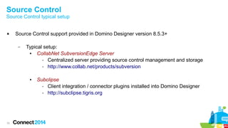 Source Control

Source Control typical setup



Source Control support provided in Domino Designer version 8.5.3+
–

Typical setup:
●
CollabNet SubversionEdge Server
- Centralized server providing source control management and storage
- http://www.collab.net/products/subversion
●

33

Subclipse
- Client integration / connector plugins installed into Domino Designer
- http://subclipse.tigris.org

 