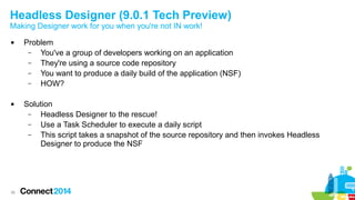 Headless Designer (9.0.1 Tech Preview)
Making Designer work for you when you're not IN work!




36

Problem
–
You've a group of developers working on an application
–
They're using a source code repository
–
You want to produce a daily build of the application (NSF)
–
HOW?
Solution
–
Headless Designer to the rescue!
–
Use a Task Scheduler to execute a daily script
–
This script takes a snapshot of the source repository and then invokes Headless
Designer to produce the NSF

 
