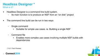 Headless Designer *
What is it?




Headless Designer is a command line build system.
–
Its main function is to produce an NSF from an “on disk” project
The command line build can be run in two ways
–

Single command
●
Suitable for simple use cases. ie. Building a single NSF

–

Command file
●
Enables more complex use cases involving multiple NSF builds with
dependancies

(* 9.0.1 Tech Preview)

37

 