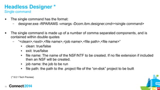 Headless Designer *
Single command




The single command has the format:
–
designer.exe -RPARAMS -vmargs -Dcom.ibm.designer.cmd=<single command>
The single command is made up of a number of comma separated components, and is
contained within double quotes
–
“<clean>,<exit>,<file name>,<job name>,<file path>,<file name>”
●
clean: true/false
●
exit: true/false
●
file name: The name of the NSF/NTF to be created. If no file extension if included
then an NSF will be created.
●
job name: the job to be run
●
file path: the path to the .project file of the “on-disk” project to be built
(* 9.0.1 Tech Preview)

38

 