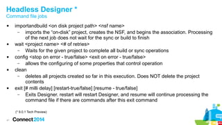 Headless Designer *
Command file jobs










importandbuild <on disk project path> <nsf name>
–
imports the “on-disk” project, creates the NSF, and begins the association. Processing
of the next job does not wait for the sync or build to finish
wait <project name> <# of retries>
–
Waits for the given project to complete all build or sync operations
config <stop on error - true/false> <exit on error - true/false>
–
allows the configuring of some properties that control operation
clean
–
deletes all projects created so far in this execution. Does NOT delete the project
contents
exit [# milli delay] [restart-true/false] [resume - true/false]
–
Exits Designer. restart will restart Designer, and resume will continue processing the
command file if there are commands after this exit command
(* 9.0.1 Tech Preview)

41

 