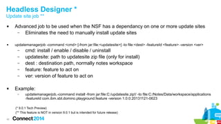Headless Designer *
Update site job **




Advanced job to be used when the NSF has a dependancy on one or more update sites
–
Eliminates the need to manually install update sites
updatemanagerjob -command <cmd> [-from jar:file:<updatesite>] -to file:<dest> -featureId <feature> -version <ver>
–
cmd: install / enable / disable / uninstall
–
–
–
–



updatesite: path to updatesite zip file (only for install)
dest : destination path, normally notes workspace
feature: feature to act on
ver: version of feature to act on

Example:
–

updatemanagerjob,-command install -from jar:file:C:/updatesite.zip!/ -to file:C:/Notes/Data/workspace/applications
-featureId com.ibm.sbt.domino.playground.feature -version 1.0.0.20131121-0623

(* 9.0.1 Tech Preview)
(** This feature is NOT in version 9.0.1 but is intended for future release)
42

 