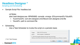 Headless Designer *
Scripting and Scheduling


Sample Script File: headless.bat
cd Notes
start /wait designer.exe -RPARAMS -console -vmargs -D%command%=%build%
●
%command%: com.ibm.designer.cmd.filecom.ibm.designer.cmd.file
●
%build%: path to command file



Scheduling
–
Use a Task Scheduler to invoke the script on a periodic basis

(* 9.0.1 Tech Preview)

43

 