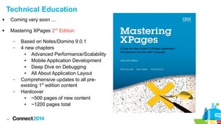 Technical Education


Coming very soon …



Mastering XPages 2nd Edition
–
–

–
–

48

Based on Notes/Domino 9.0.1
4 new chapters
●
Advanced Performance/Scalability
●
Mobile Application Development
●
Deep Dive on Debugging
●
All About Application Layout
Comprehensive updates to all preexisting 1st edition content
Hardcover
●
~500 pages of new content
●
~1200 pages total

 
