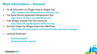 More Information – General










For all information on XPages head to Xpages.info
http://xpages.info/XPagesHome.nsf/Home.xsp
The Notes Domino Application Development Wiki
http://www-10.lotus.com/ldd/ddwiki.nsf
Free XPages snippets from the community
http://openntf.org/XSnippets.nsf/home.xsp
And don't forget the XPages books from IBM Press
http://www.ibmpressbooks.com/search/index.asp?query=xpages
Learning Roadmaps
–
–

49

New Developers
Experienced Developers

 