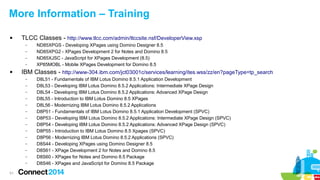 More Information – Training


TLCC Classes - http://www.tlcc.com/admin/tlccsite.nsf/DeveloperView.xsp
–
–
–
–



IBM Classes - http://www-304.ibm.com/jct03001c/services/learning/ites.wss/zz/en?pageType=tp_search
–
–
–
–
–
–
–
–
–
–
–
–
–
–

51

ND85XPGS - Developing XPages using Domino Designer 8.5
ND85XPG2 - XPages Development 2 for Notes and Domino 8.5
ND85XJSC - JavaScript for XPages Development (8.5)
XP85MOBL - Mobile XPages Development for Domino 8.5
D8L51 - Fundamentals of IBM Lotus Domino 8.5.1 Application Development
D8L53 - Developing IBM Lotus Domino 8.5.2 Applications: Intermediate XPage Design
D8L54 - Developing IBM Lotus Domino 8.5.2 Applications: Advanced XPage Design
D8L55 - Introduction to IBM Lotus Domino 8.5 XPages
D8L56 - Modernizing IBM Lotus Domino 8.5.2 Applications
D8P51 - Fundamentals of IBM Lotus Domino 8.5.1 Application Development (SPVC)
D8P53 - Developing IBM Lotus Domino 8.5.2 Applications: Intermediate XPage Design (SPVC)
D8P54 - Developing IBM Lotus Domino 8.5.2 Applications: Advanced XPage Design (SPVC)
D8P55 - Introduction to IBM Lotus Domino 8.5 Xpages (SPVC)
D8P56 - Modernizing IBM Lotus Domino 8.5.2 Applications (SPVC)
D8S44 - Developing XPages using Domino Designer 8.5
D8S61 - XPage Development 2 for Notes and Domino 8.5
D8S60 - XPages for Notes and Domino 8.5 Package
D8S46 - XPages and JavaScript for Domino 8.5 Package

 