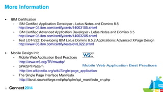 More Information




52

IBM Certification
–
IBM Certified Application Developer - Lotus Notes and Domino 8.5
http://www-03.ibm.com/certify/certs/14003105.shtml
–
IBM Certified Advanced Application Developer - Lotus Notes and Domino 8.5
http://www-03.ibm.com/certify/certs/14003205.shtml
–
Test LOT-922: Developing IBM Lotus Domino 8.5.2 Applications: Advanced XPage Design
http://www-03.ibm.com/certify/tests/ovrL922.shtml
Mobile Design Info
–
Mobile Web Application Best Practices
http://www.w3.org/TR/mwabp/
–
SPA/SPI Pattern
http://en.wikipedia.org/wiki/Single-page_application
–
The Single Page Interface Manifesto
http://itsnat.sourceforge.net/php/spim/spi_manifesto_en.php

 