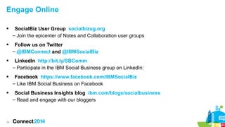 Engage Online


SocialBiz User Group socialbizug.org
– Join the epicenter of Notes and Collaboration user groups



Follow us on Twitter
– @IBMConnect and @IBMSocialBiz



LinkedIn http://bit.ly/SBComm
– Participate in the IBM Social Business group on LinkedIn:



Facebook https://www.facebook.com/IBMSocialBiz
– Like IBM Social Business on Facebook



Social Business Insights blog ibm.com/blogs/socialbusiness
– Read and engage with our bloggers

53

 