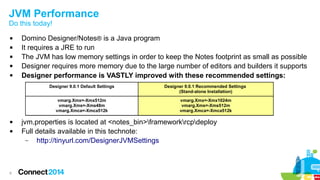 JVM Performance
Do this today!






Domino Designer/Notes® is a Java program
It requires a JRE to run
The JVM has low memory settings in order to keep the Notes footprint as small as possible
Designer requires more memory due to the large number of editors and builders it supports
Designer performance is VASTLY improved with these recommended settings:
Designer 9.0.1 Default Settings
vmarg.Xmx=-Xmx512m
vmarg.Xms=-Xms48m
vmarg.Xmca=-Xmca512k




6

Designer 9.0.1 Recommended Settings
(Stand-alone Installation)
vmarg.Xmx=-Xmx1024m
vmarg.Xms=-Xms512m
vmarg.Xmca=-Xmca512k

jvm.properties is located at <notes_bin>frameworkrcpdeploy
Full details available in this technote:
–
http://tinyurl.com/DesignerJVMSettings

 
