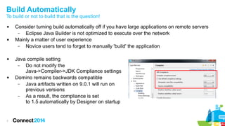 Build Automatically

To build or not to build that is the question!








7

Consider turning build automatically off if you have large applications on remote servers
–
Eclipse Java Builder is not optimized to execute over the network
Mainly a matter of user experience
–
Novice users tend to forget to manually 'build' the application
Java compile setting
–
Do not modify the
Java->Compiler->JDK Compliance settings
Domino remains backwards compatible
–
Java artifacts written on 9.0.1 will run on
previous versions
–
As a result, the compliance is set
to 1.5 automatically by Designer on startup

 