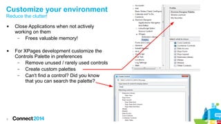 Customize your environment
Reduce the clutter!




9

Close Applications when not actively
working on them
–
Frees valuable memory!
For XPages development customize the
Controls Palette in preferences
–
Remove unused / rarely used controls
–
Create custom palettes
–
Can't find a control? Did you know
that you can search the palette?

 