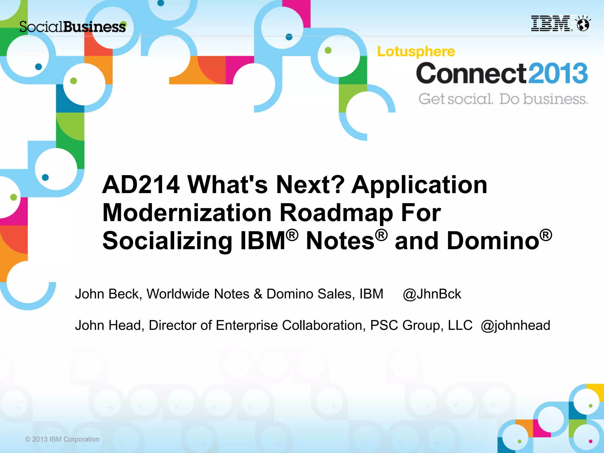 AD214 What's Next? Application
                         Modernization Roadmap For
                         Socializing IBM® Notes® and Domino®
              John Beck, Worldwide Notes & Domino Sales, IBM    @JhnBck

              John Head, Director of Enterprise Collaboration, PSC Group, LLC @johnhead




© 2013 IBM Corporation
 