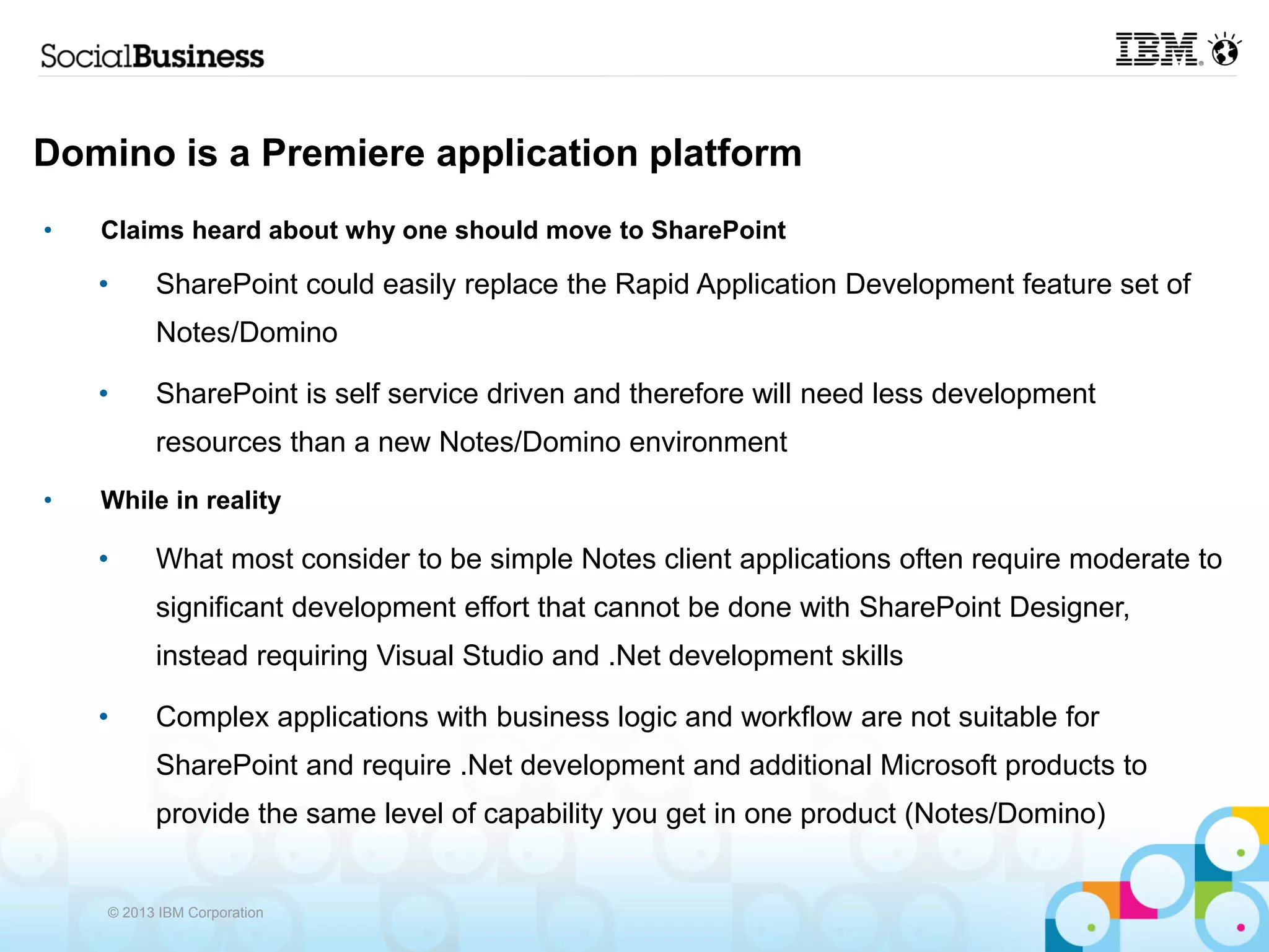 Domino is a Premiere application platform
•   Claims heard about why one should move to SharePoint

    •     SharePoint could easily replace the Rapid Application Development feature set of
          Notes/Domino

    •     SharePoint is self service driven and therefore will need less development
          resources than a new Notes/Domino environment
•   While in reality

    •     What most consider to be simple Notes client applications often require moderate to
          significant development effort that cannot be done with SharePoint Designer,
          instead requiring Visual Studio and .Net development skills

    •     Complex applications with business logic and workflow are not suitable for
          SharePoint and require .Net development and additional Microsoft products to
          provide the same level of capability you get in one product (Notes/Domino)


    © 2013 IBM Corporation
 