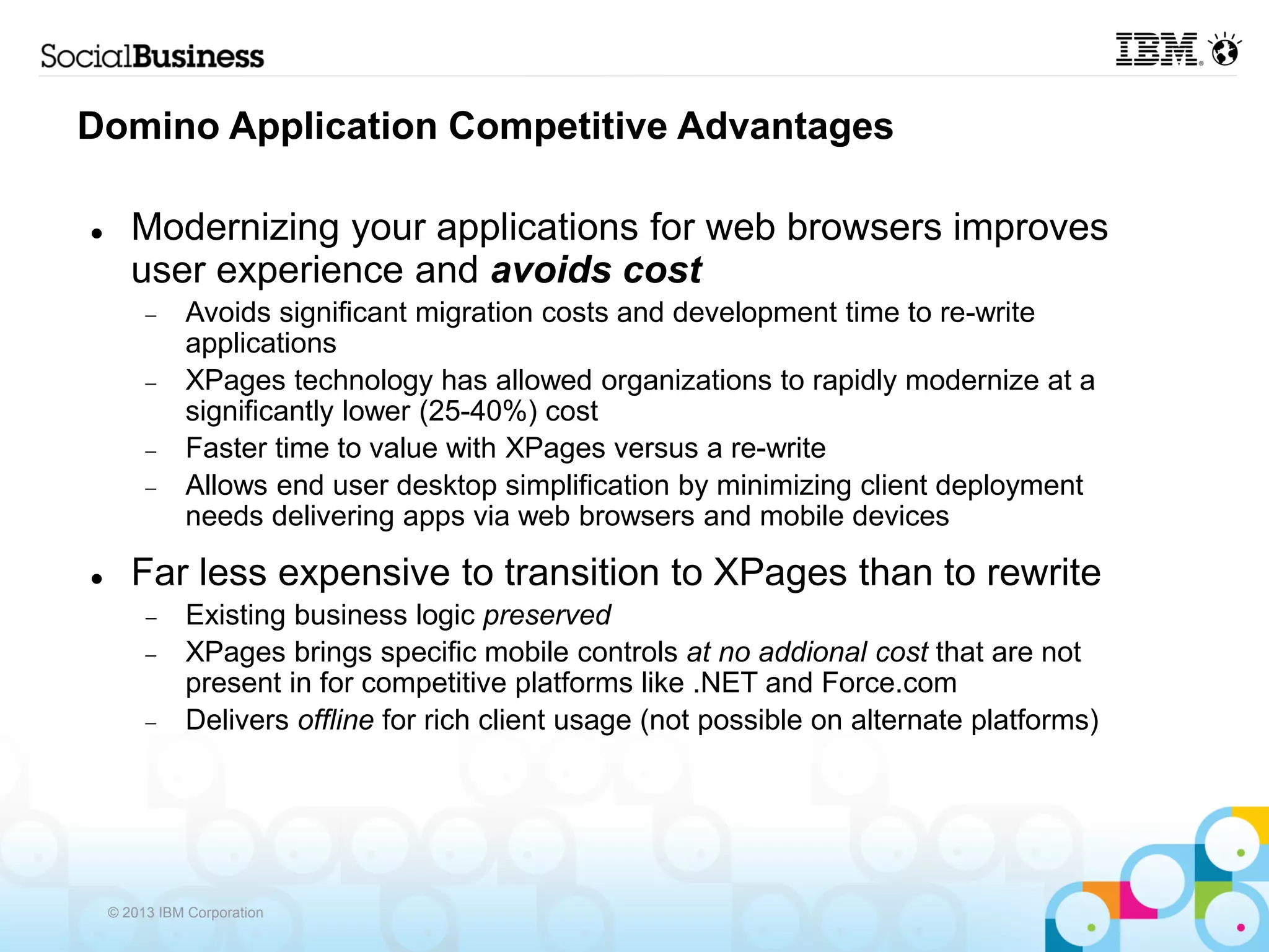 Domino Application Competitive Advantages

      Modernizing your applications for web browsers improves
       user experience and avoids cost
             Avoids significant migration costs and development time to re-write
              applications
             XPages technology has allowed organizations to rapidly modernize at a
              significantly lower (25-40%) cost
             Faster time to value with XPages versus a re-write
             Allows end user desktop simplification by minimizing client deployment
              needs delivering apps via web browsers and mobile devices

      Far less expensive to transition to XPages than to rewrite
             Existing business logic preserved
             XPages brings specific mobile controls at no addional cost that are not
              present in for competitive platforms like .NET and Force.com
             Delivers offline for rich client usage (not possible on alternate platforms)




    © 2013 IBM Corporation
 