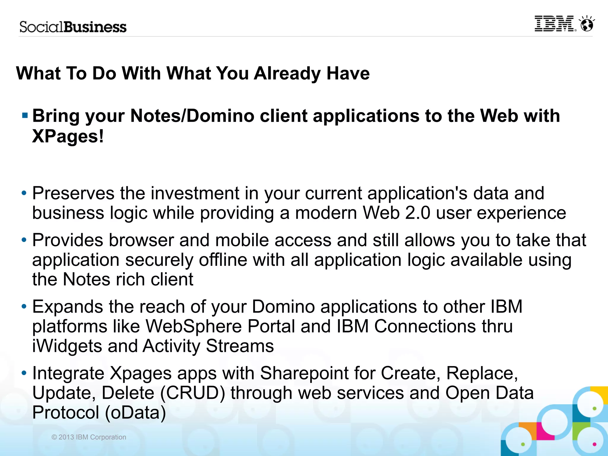 What To Do With What You Already Have

 Bring your Notes/Domino client applications to the Web with
  XPages!


• Preserves the investment in your current application's data and
  business logic while providing a modern Web 2.0 user experience
• Provides browser and mobile access and still allows you to take that
  application securely offline with all application logic available using
  the Notes rich client
• Expands the reach of your Domino applications to other IBM
  platforms like WebSphere Portal and IBM Connections thru
  iWidgets and Activity Streams
• Integrate Xpages apps with Sharepoint for Create, Replace,
  Update, Delete (CRUD) through web services and Open Data
  Protocol (oData)
    © 2013 IBM Corporation
 