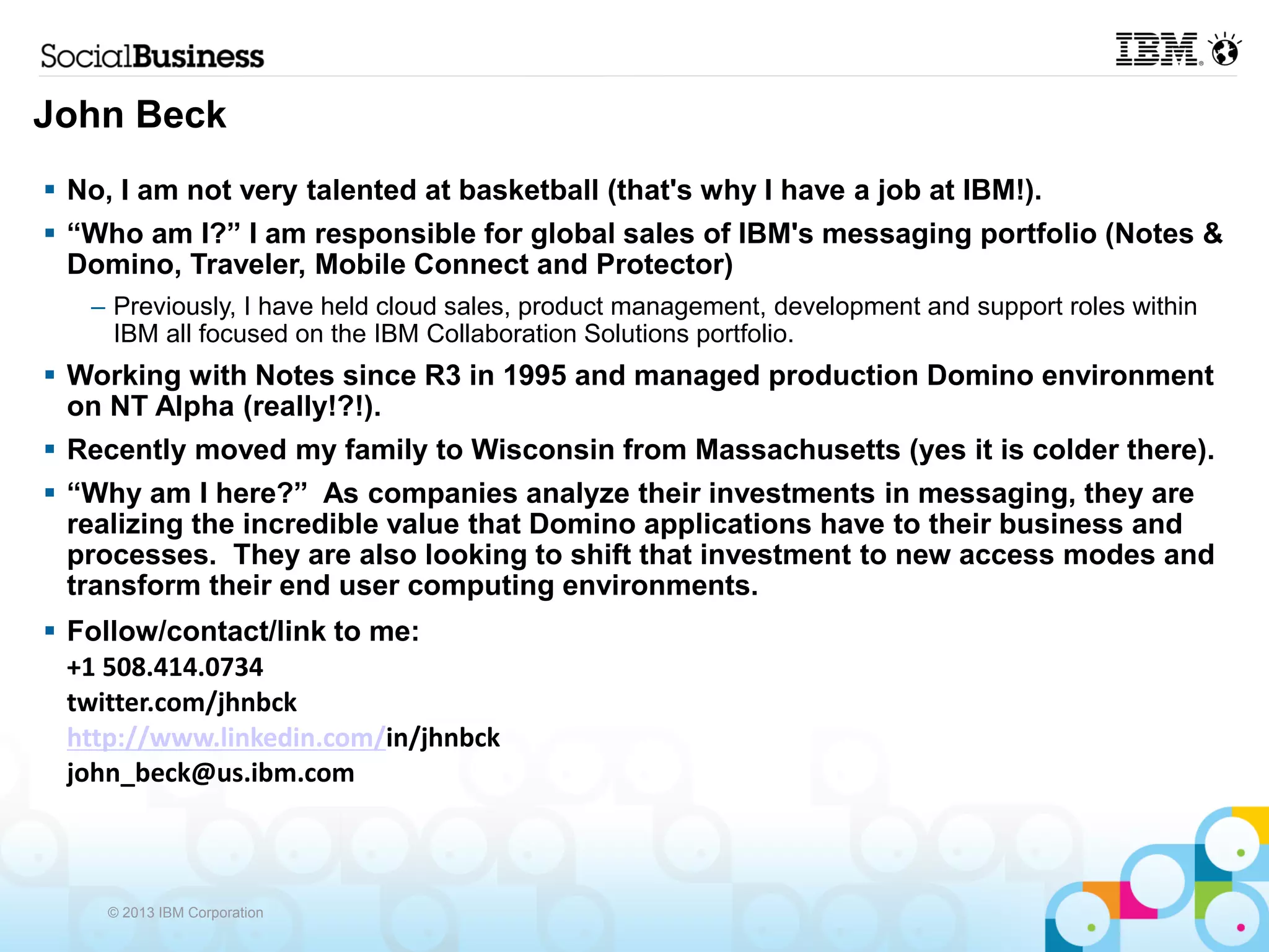 John Beck
 No, I am not very talented at basketball (that's why I have a job at IBM!).
 “Who am I?” I am responsible for global sales of IBM's messaging portfolio (Notes &
  Domino, Traveler, Mobile Connect and Protector)
   – Previously, I have held cloud sales, product management, development and support roles within
     IBM all focused on the IBM Collaboration Solutions portfolio.
 Working with Notes since R3 in 1995 and managed production Domino environment
  on NT Alpha (really!?!).
 Recently moved my family to Wisconsin from Massachusetts (yes it is colder there).
 “Why am I here?” As companies analyze their investments in messaging, they are
  realizing the incredible value that Domino applications have to their business and
  processes. They are also looking to shift that investment to new access modes and
  transform their end user computing environments.
 Follow/contact/link to me:
  +1 508.414.0734
  twitter.com/jhnbck
  http://www.linkedin.com/in/jhnbck
  john_beck@us.ibm.com



    © 2013 IBM Corporation
 
