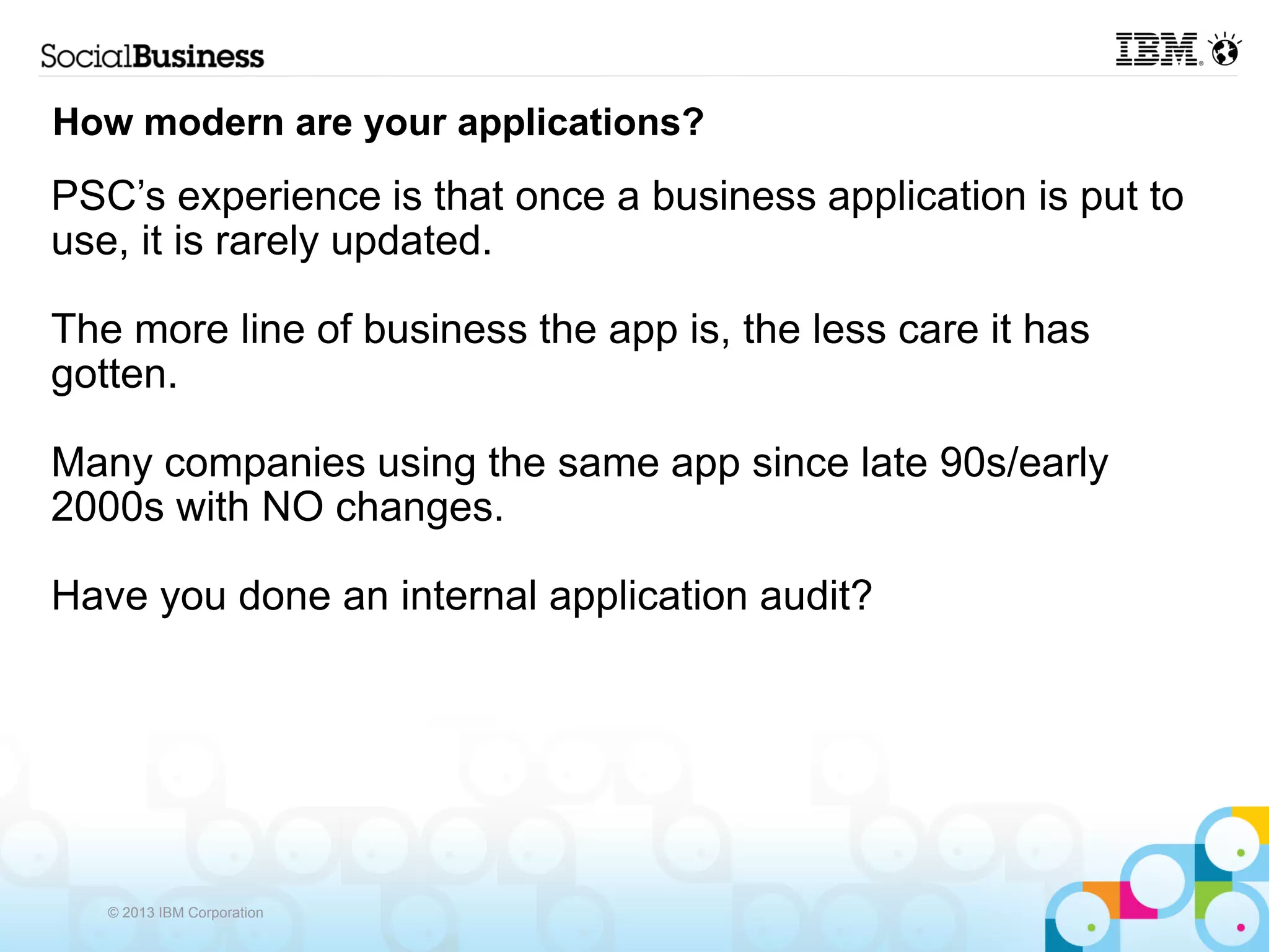 How modern are your applications?
PSC’s experience is that once a business application is put to
use, it is rarely updated.

The more line of business the app is, the less care it has
gotten.

Many companies using the same app since late 90s/early
2000s with NO changes.

Have you done an internal application audit?




   © 2013 IBM Corporation
 