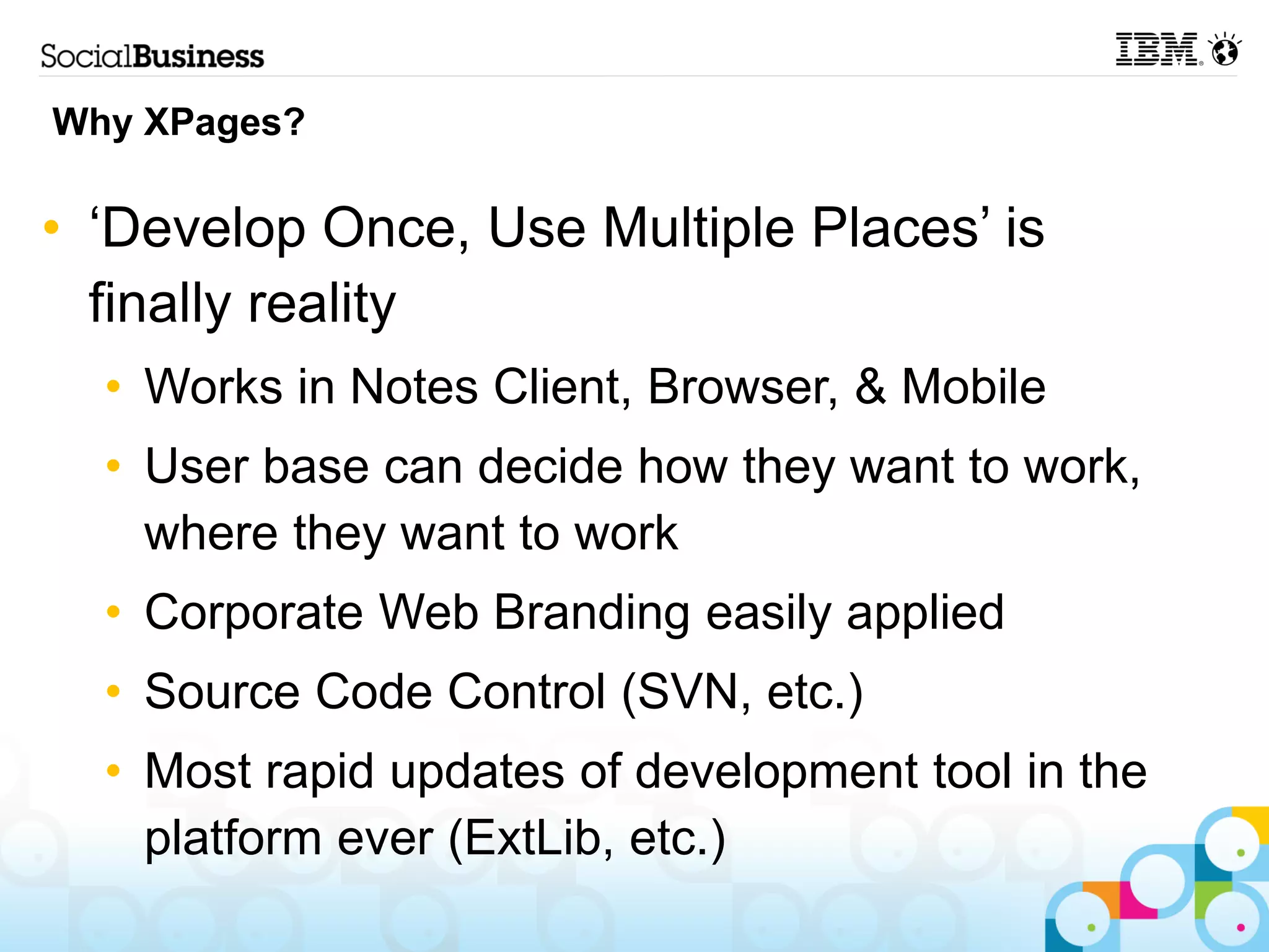 Why XPages?

• ‘Develop Once, Use Multiple Places’ is
  finally reality
  • Works in Notes Client, Browser, & Mobile
  • User base can decide how they want to work,
    where they want to work
  • Corporate Web Branding easily applied
  • Source Code Control (SVN, etc.)
  • Most rapid updates of development tool in the
    platform ever (ExtLib, etc.)
 
