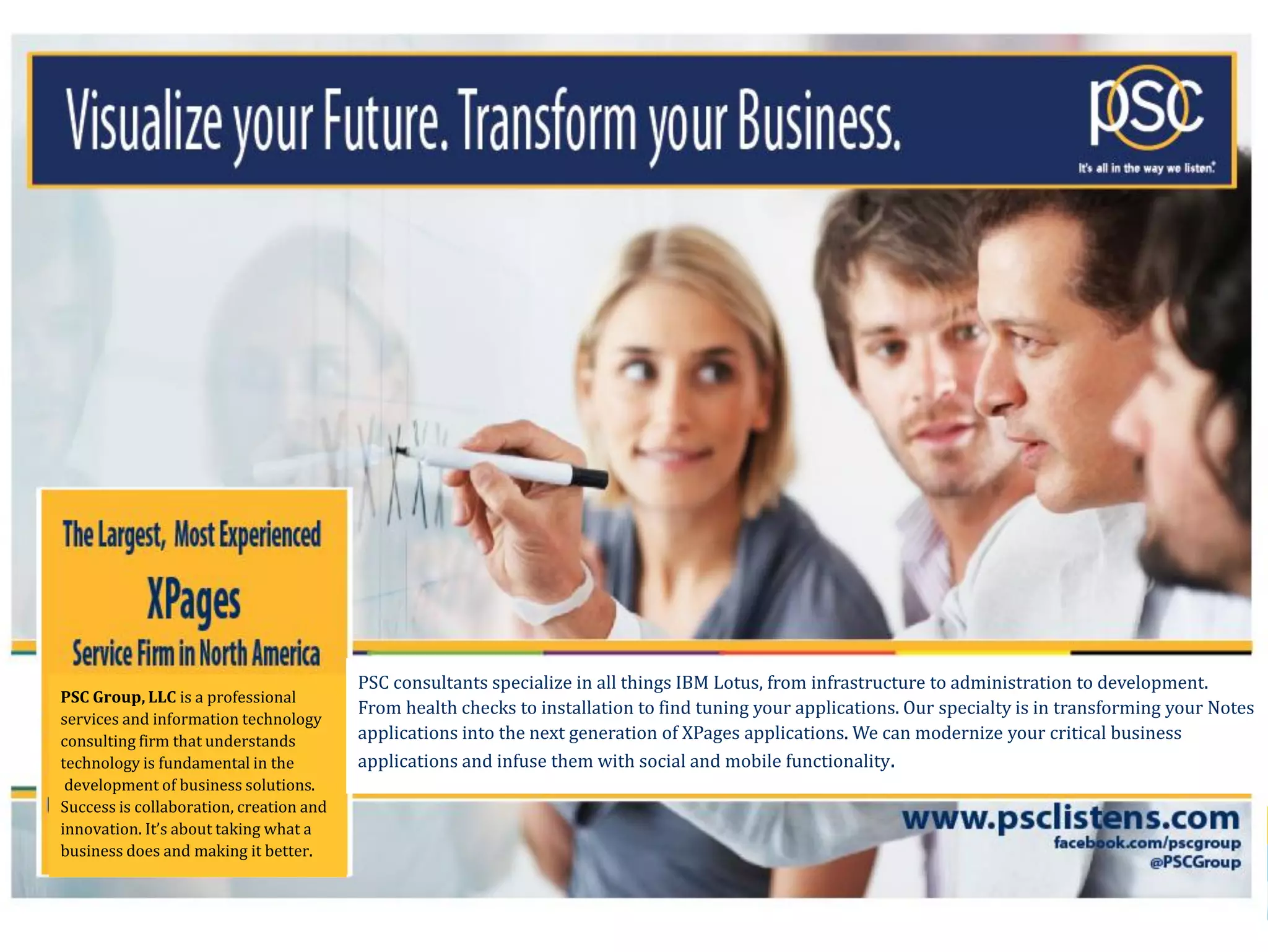 PSC consultants specialize in all things IBM Lotus, from infrastructure to administration to development.
PSC Group, LLC is a professional
                                         From health checks to installation to find tuning your applications. Our specialty is in transforming your Notes
services and information technology
consulting firm that understands         applications into the next generation of XPages applications. We can modernize your critical business
technology is fundamental in the         applications and infuse them with social and mobile functionality.
 development of business solutions.
Success is collaboration, creation and
innovation. It’s about taking what a
business does and making it better.

                                     F O U N D E D                               I N           1 9 9 0
      © 2013 IBM Corporation
 