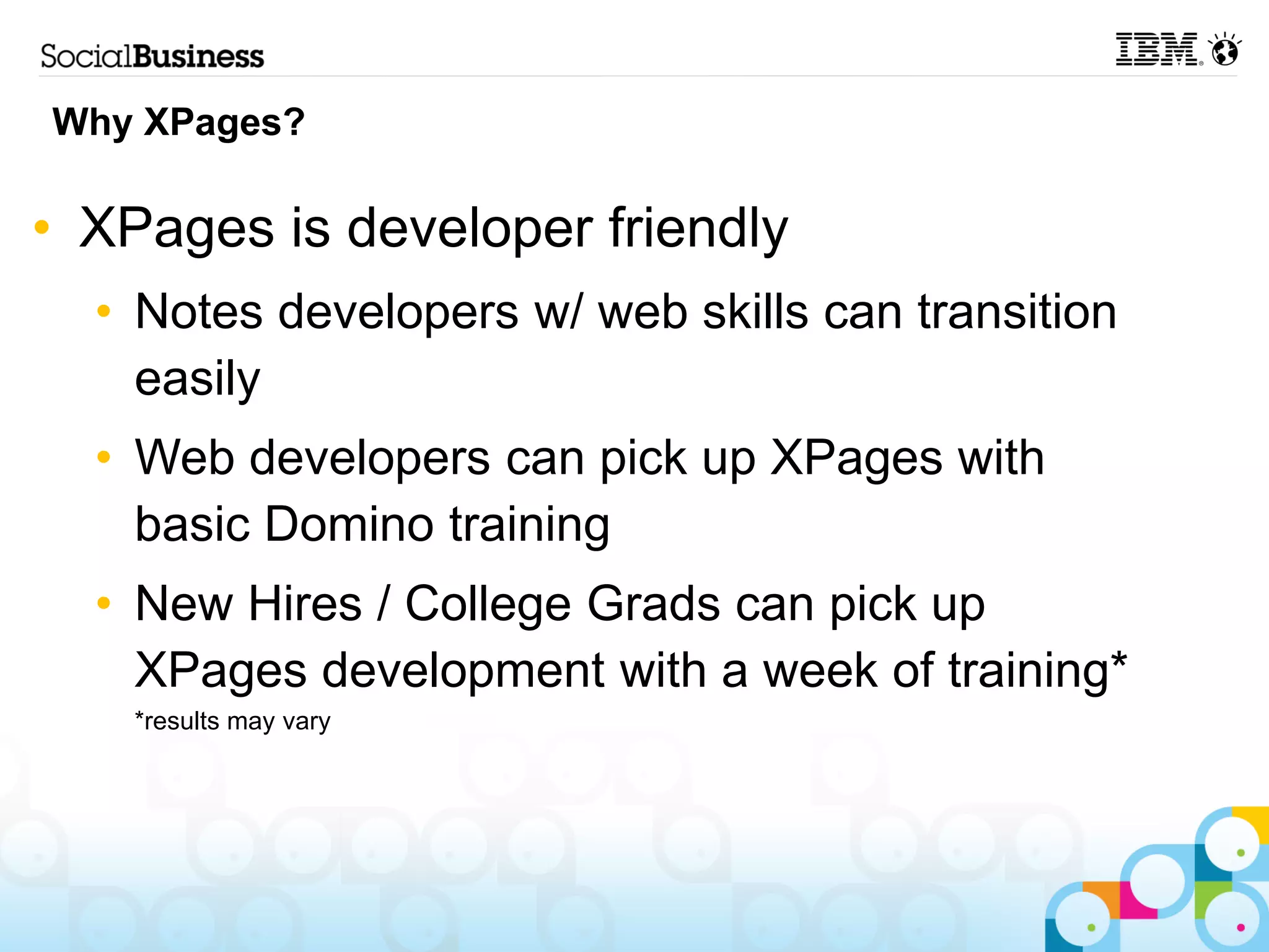 Why XPages?

• XPages is developer friendly
  • Notes developers w/ web skills can transition
    easily
  • Web developers can pick up XPages with
    basic Domino training
  • New Hires / College Grads can pick up
    XPages development with a week of training*
    *results may vary
 