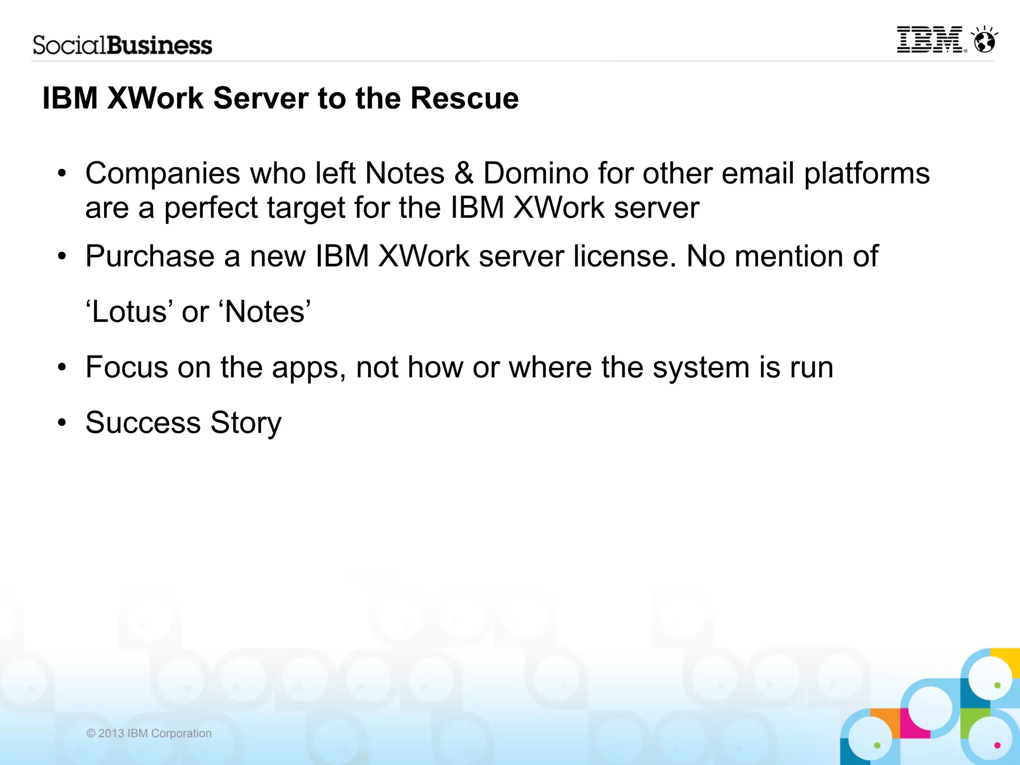 IBM XWork Server to the Rescue

• Companies who left Notes & Domino for other email platforms
  are a perfect target for the IBM XWork server
• Purchase a new IBM XWork server license. No mention of
  ‘Lotus’ or ‘Notes’
• Focus on the apps, not how or where the system is run
• Success Story




  © 2013 IBM Corporation
 