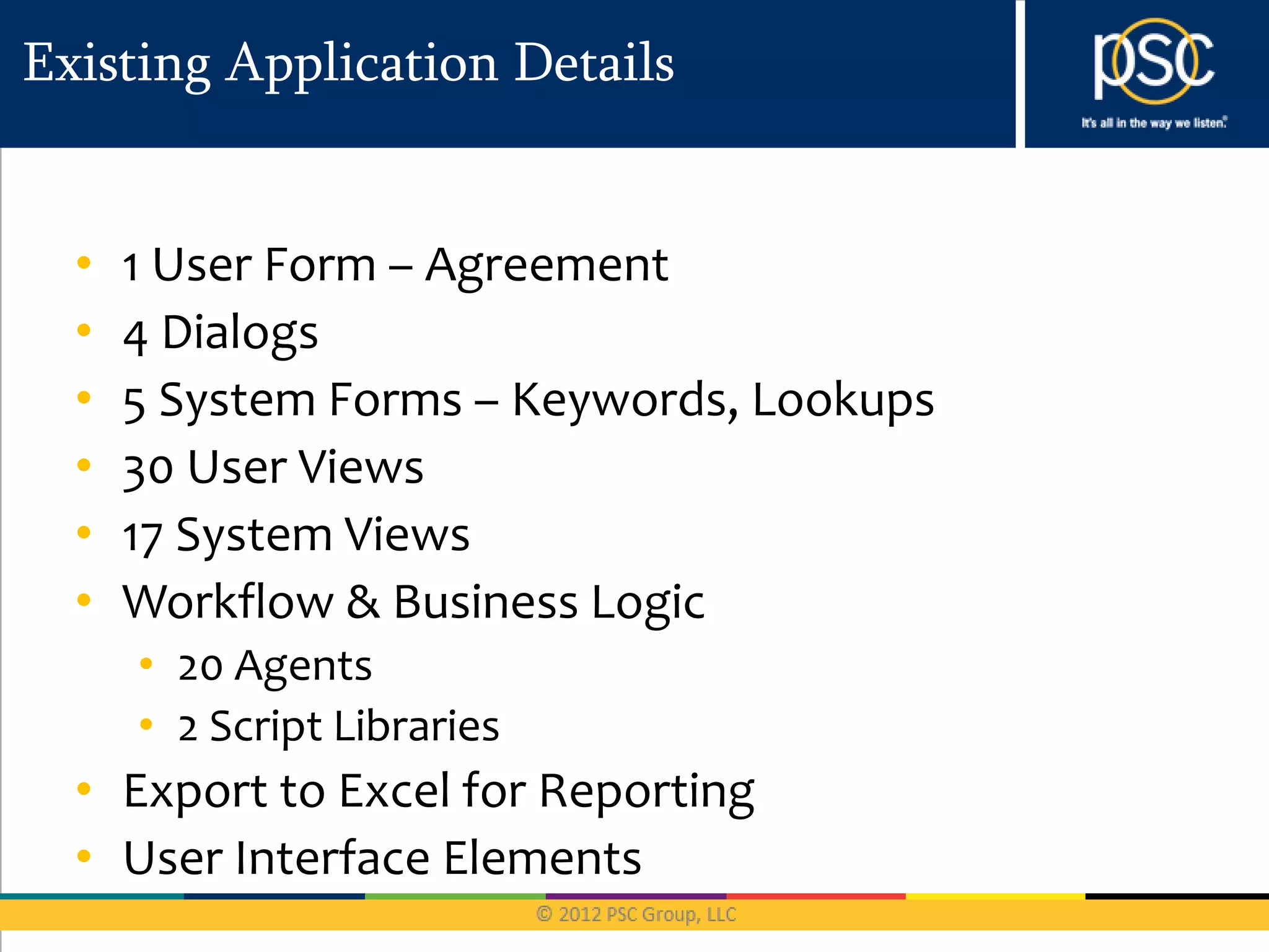 Existing Application Details


  •   1 User Form – Agreement
  •   4 Dialogs
  •   5 System Forms – Keywords, Lookups
  •   30 User Views
  •   17 System Views
  •   Workflow & Business Logic
      • 20 Agents
      • 2 Script Libraries
  • Export to Excel for Reporting
  • User Interface Elements
 