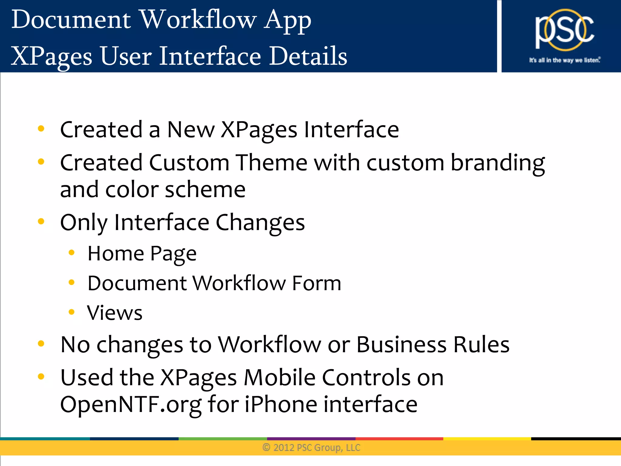 Document Workflow App
XPages User Interface Details

  • Created a New XPages Interface
  • Created Custom Theme with custom branding
    and color scheme
  • Only Interface Changes
    • Home Page
    • Document Workflow Form
    • Views
  • No changes to Workflow or Business Rules
  • Used the XPages Mobile Controls on
    OpenNTF.org for iPhone interface
 