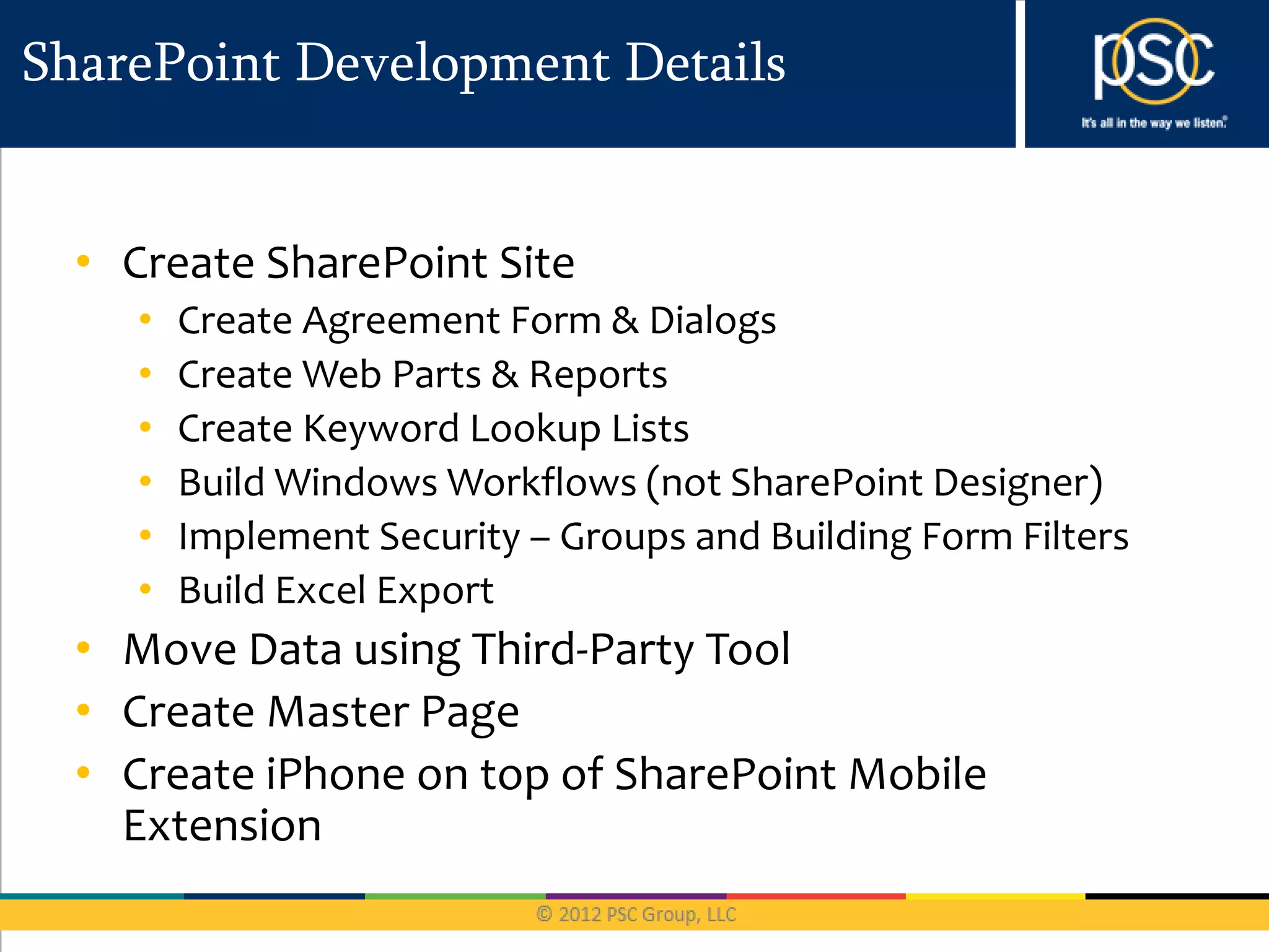 SharePoint Development Details


  • Create SharePoint Site
     •   Create Agreement Form & Dialogs
     •   Create Web Parts & Reports
     •   Create Keyword Lookup Lists
     •   Build Windows Workflows (not SharePoint Designer)
     •   Implement Security – Groups and Building Form Filters
     •   Build Excel Export
  • Move Data using Third-Party Tool
  • Create Master Page
  • Create iPhone on top of SharePoint Mobile
    Extension
 