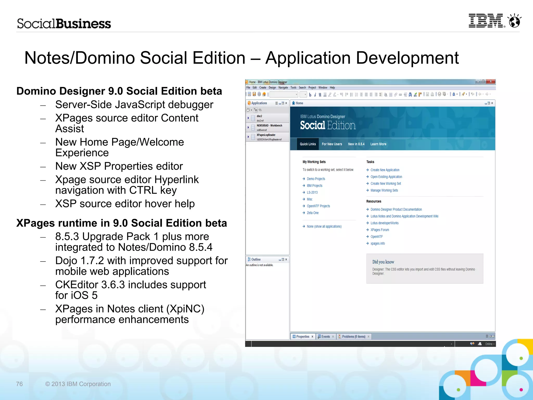 Notes/Domino Social Edition – Application Development
Domino Designer 9.0 Social Edition beta
   – Server-Side JavaScript debugger
   – XPages source editor Content
      Assist
   – New Home Page/Welcome
      Experience
   – New XSP Properties editor
   – Xpage source editor Hyperlink
      navigation with CTRL key
   – XSP source editor hover help
XPages runtime in 9.0 Social Edition beta
    – 8.5.3 Upgrade Pack 1 plus more
      integrated to Notes/Domino 8.5.4
    – Dojo 1.7.2 with improved support for
      mobile web applications
    – CKEditor 3.6.3 includes support
      for iOS 5
    – XPages in Notes client (XpiNC)
      performance enhancements




76     © 2013 IBM Corporation
 