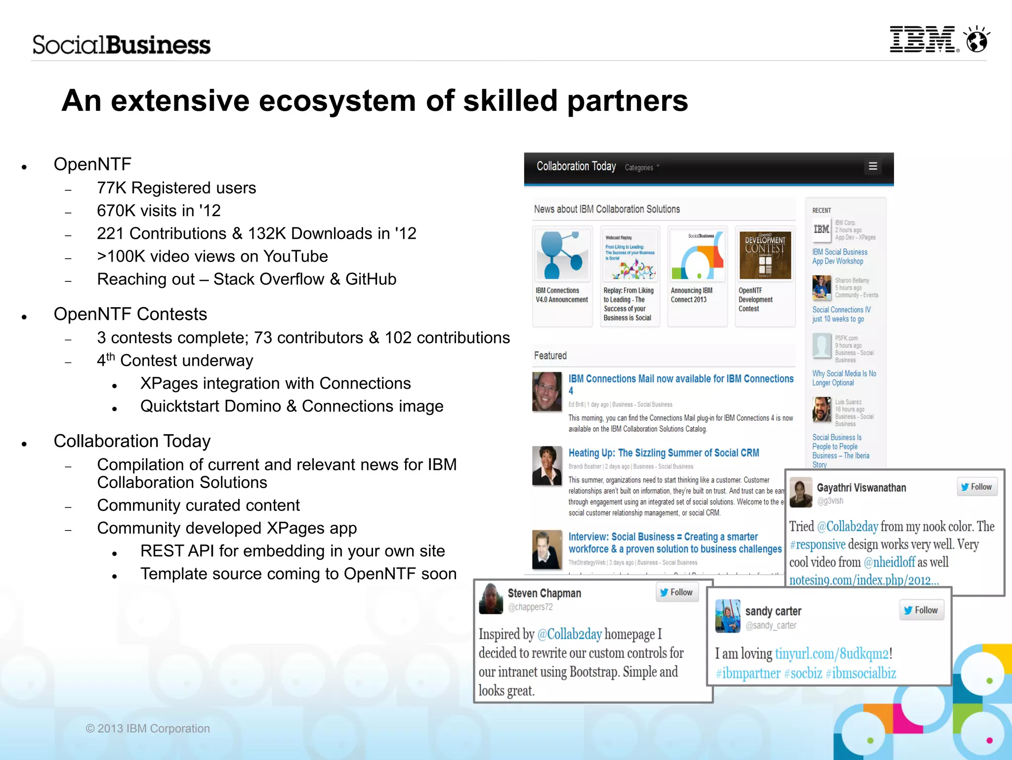 An extensive ecosystem of skilled partners
   OpenNTF
         77K Registered users
         670K visits in '12
         221 Contributions & 132K Downloads in '12
         >100K video views on YouTube
         Reaching out – Stack Overflow & GitHub

   OpenNTF Contests
         3 contests complete; 73 contributors & 102 contributions
         4th Contest underway
               XPages integration with Connections
               Quicktstart Domino & Connections image

   Collaboration Today
         Compilation of current and relevant news for IBM
          Collaboration Solutions
         Community curated content
         Community developed XPages app
               REST API for embedding in your own site
               Template source coming to OpenNTF soon




         © 2013 IBM Corporation
 