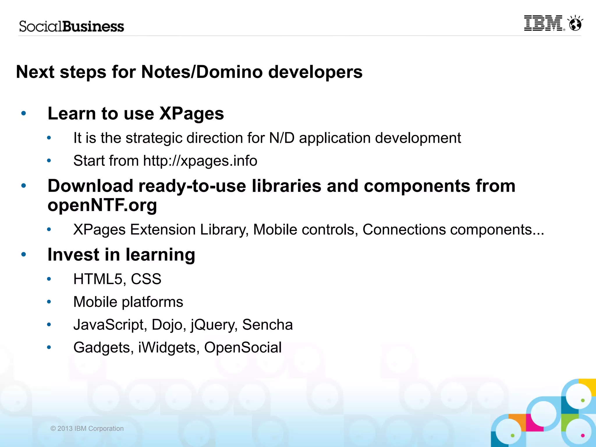 Next steps for Notes/Domino developers

•   Learn to use XPages
    •     It is the strategic direction for N/D application development
    •     Start from http://xpages.info
•   Download ready-to-use libraries and components from
    openNTF.org
    •     XPages Extension Library, Mobile controls, Connections components...
•   Invest in learning
    •     HTML5, CSS
    •     Mobile platforms
    •     JavaScript, Dojo, jQuery, Sencha
    •     Gadgets, iWidgets, OpenSocial




    © 2013 IBM Corporation
 
