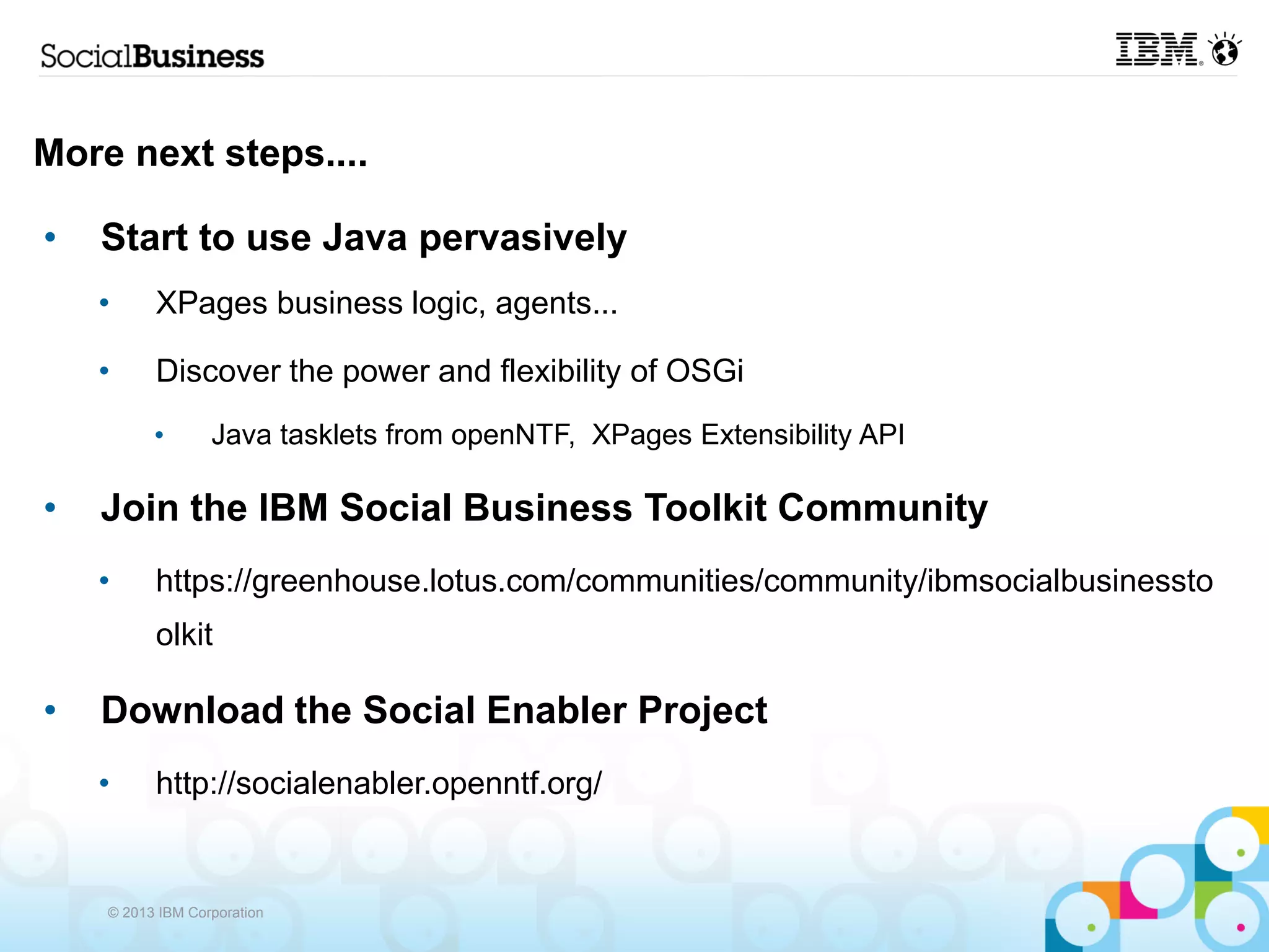 More next steps....

•   Start to use Java pervasively
    •     XPages business logic, agents...

    •     Discover the power and flexibility of OSGi
          •       Java tasklets from openNTF, XPages Extensibility API

•   Join the IBM Social Business Toolkit Community
    •     https://greenhouse.lotus.com/communities/community/ibmsocialbusinessto
          olkit

•   Download the Social Enabler Project
    •     http://socialenabler.openntf.org/


    © 2013 IBM Corporation
 