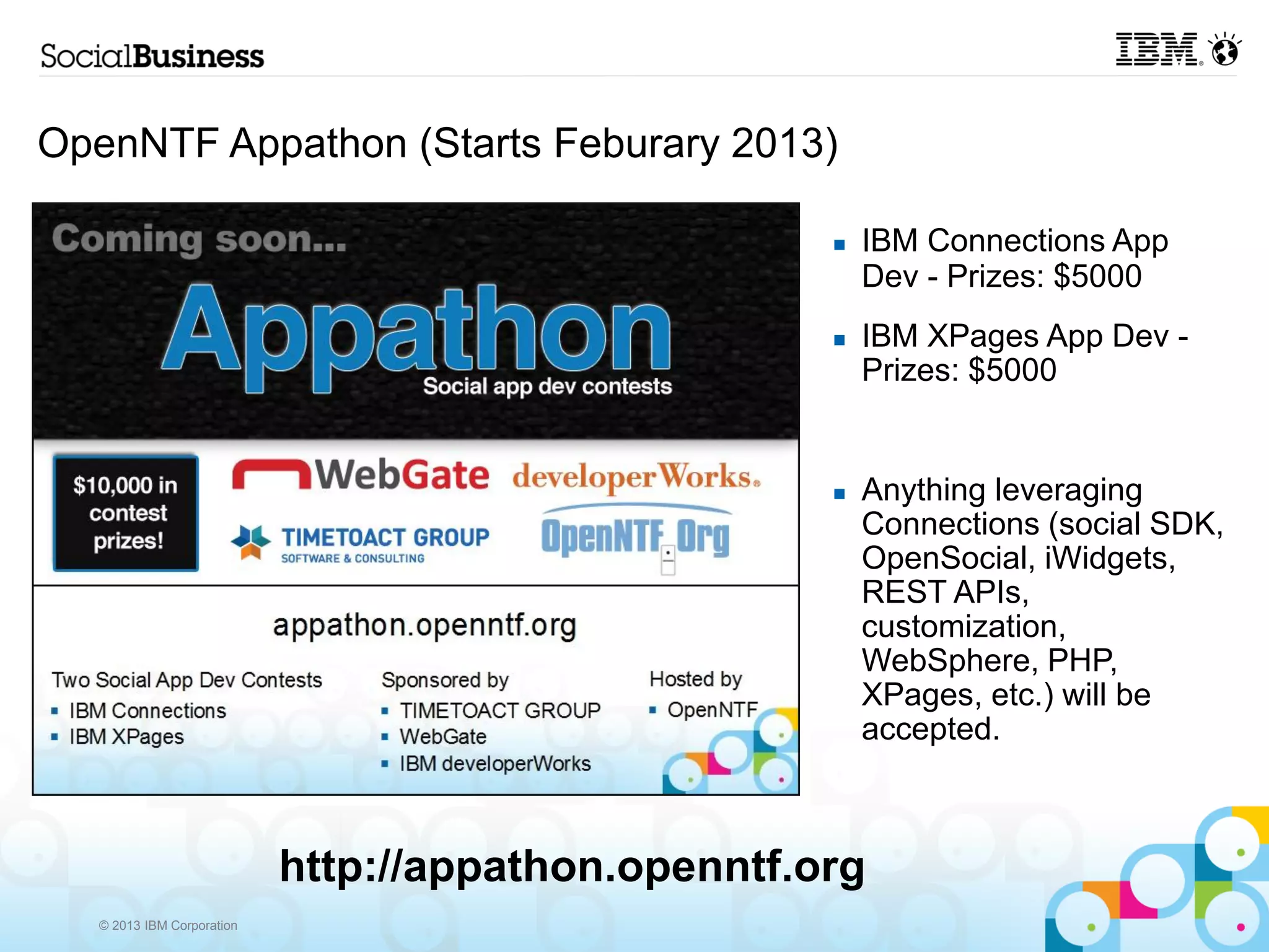 OpenNTF Appathon (Starts Feburary 2013)

                                                        IBM Connections App
                                                         Dev - Prizes: $5000
                                                        IBM XPages App Dev -
                                                         Prizes: $5000


                                                        Anything leveraging
                                                         Connections (social SDK,
                                                         OpenSocial, iWidgets,
                                                         REST APIs,
                                                         customization,
                                                         WebSphere, PHP,
                                                         XPages, etc.) will be
                                                         accepted.



                            http://appathon.openntf.org
   © 2013 IBM Corporation
 