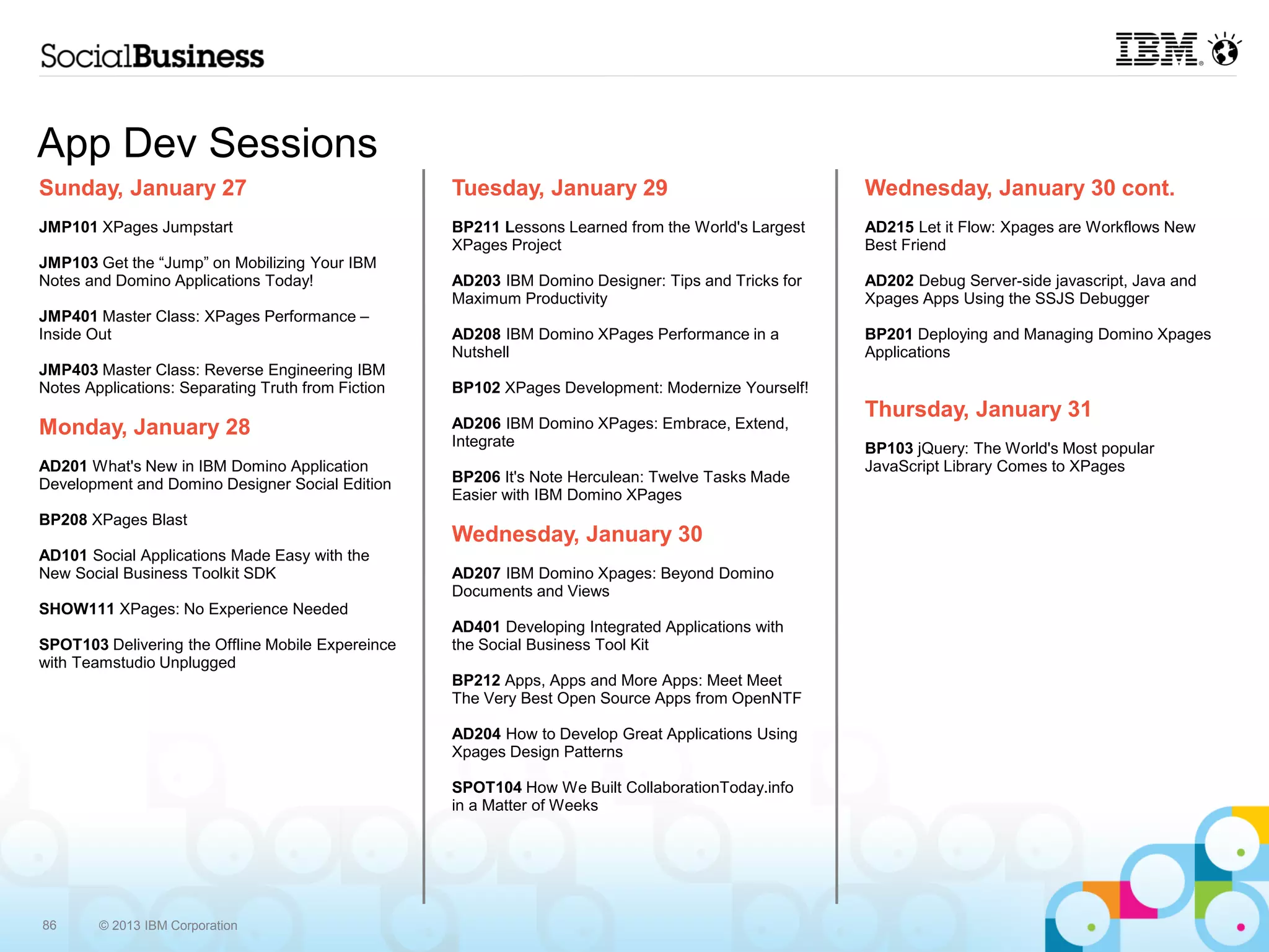 App Dev Sessions
Sunday, January 27                                  Tuesday, January 29                              Wednesday, January 30 cont.
JMP101 XPages Jumpstart                             BP211 Lessons Learned from the World's Largest   AD215 Let it Flow: Xpages are Workflows New
                                                    XPages Project                                   Best Friend
JMP103 Get the “Jump” on Mobilizing Your IBM
Notes and Domino Applications Today!                AD203 IBM Domino Designer: Tips and Tricks for   AD202 Debug Server-side javascript, Java and
                                                    Maximum Productivity                             Xpages Apps Using the SSJS Debugger
JMP401 Master Class: XPages Performance –
Inside Out                                          AD208 IBM Domino XPages Performance in a         BP201 Deploying and Managing Domino Xpages
                                                    Nutshell                                         Applications
JMP403 Master Class: Reverse Engineering IBM
Notes Applications: Separating Truth from Fiction   BP102 XPages Development: Modernize Yourself!
                                                                                                     Thursday, January 31
Monday, January 28                                  AD206 IBM Domino XPages: Embrace, Extend,
                                                    Integrate                                        BP103 jQuery: The World's Most popular
AD201 What's New in IBM Domino Application                                                           JavaScript Library Comes to XPages
Development and Domino Designer Social Edition      BP206 It's Note Herculean: Twelve Tasks Made
                                                    Easier with IBM Domino XPages
BP208 XPages Blast
                                                    Wednesday, January 30
AD101 Social Applications Made Easy with the
New Social Business Toolkit SDK                     AD207 IBM Domino Xpages: Beyond Domino
                                                    Documents and Views
SHOW111 XPages: No Experience Needed
                                                    AD401 Developing Integrated Applications with
SPOT103 Delivering the Offline Mobile Expereince    the Social Business Tool Kit
with Teamstudio Unplugged
                                                    BP212 Apps, Apps and More Apps: Meet Meet
                                                    The Very Best Open Source Apps from OpenNTF

                                                    AD204 How to Develop Great Applications Using
                                                    Xpages Design Patterns

                                                    SPOT104 How We Built CollaborationToday.info
                                                    in a Matter of Weeks




86      © 2013 IBM Corporation
 