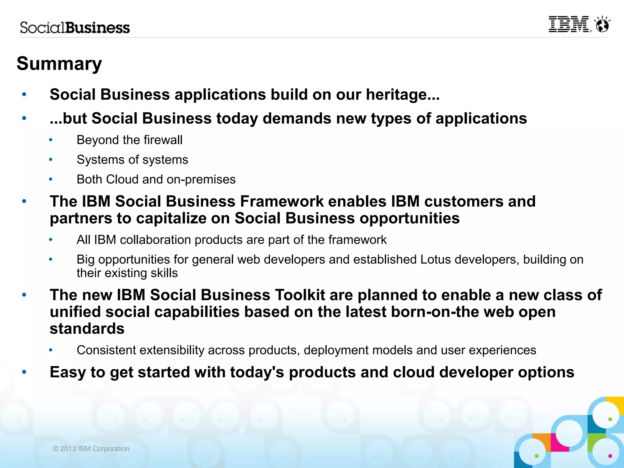 Summary
•   Social Business applications build on our heritage...
•   ...but Social Business today demands new types of applications
    •         Beyond the firewall
    •         Systems of systems
    •         Both Cloud and on-premises
•   The IBM Social Business Framework enables IBM customers and
    partners to capitalize on Social Business opportunities
    •         All IBM collaboration products are part of the framework
    •         Big opportunities for general web developers and established Lotus developers, building on
              their existing skills
•   The new IBM Social Business Toolkit are planned to enable a new class of
    unified social capabilities based on the latest born-on-the web open
    standards
    •         Consistent extensibility across products, deployment models and user experiences
•   Easy to get started with today's products and cloud developer options



        © 2013 IBM Corporation
 