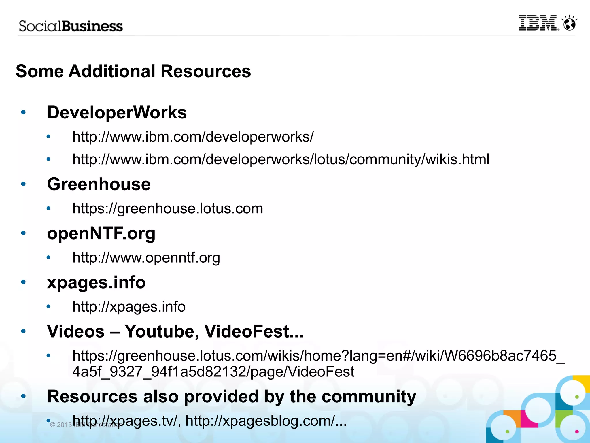 Some Additional Resources

•   DeveloperWorks
    •   http://www.ibm.com/developerworks/
    •   http://www.ibm.com/developerworks/lotus/community/wikis.html
•   Greenhouse
    •   https://greenhouse.lotus.com
•   openNTF.org
    •   http://www.openntf.org
•   xpages.info
    •   http://xpages.info
•   Videos – Youtube, VideoFest...
    •   https://greenhouse.lotus.com/wikis/home?lang=en#/wiki/W6696b8ac7465_
        4a5f_9327_94f1a5d82132/page/VideoFest
•   Resources also provided by the community
    •© 2013 http://xpages.tv/, http://xpagesblog.com/...
            IBM Corporation
 