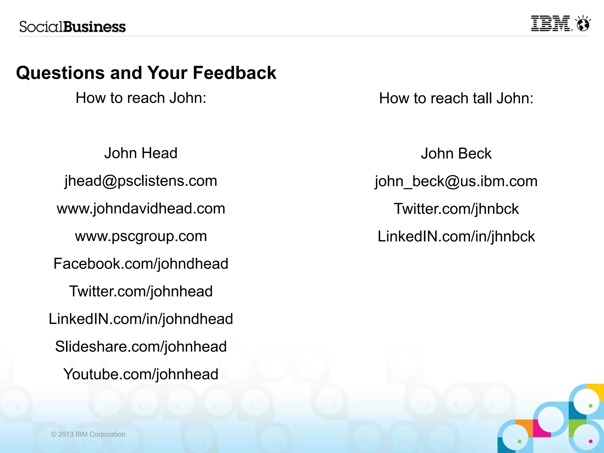 Questions and Your Feedback
          How to reach John:   How to reach tall John:


                  John Head          John Beck
      jhead@psclistens.com     john_beck@us.ibm.com
    www.johndavidhead.com        Twitter.com/jhnbck
         www.pscgroup.com      LinkedIN.com/in/jhnbck
   Facebook.com/johndhead
        Twitter.com/johnhead
   LinkedIN.com/in/johndhead
    Slideshare.com/johnhead
      Youtube.com/johnhead


   © 2013 IBM Corporation
 