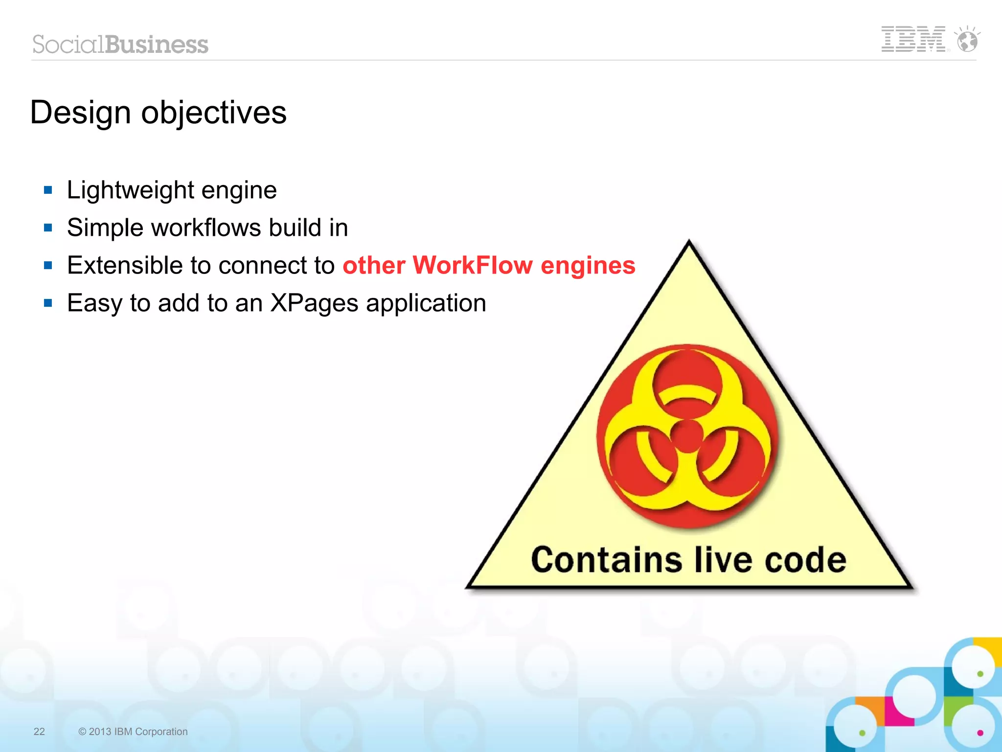Design objectives

    Lightweight engine
    Simple workflows build in
    Extensible to connect to other WorkFlow engines
    Easy to add to an XPages application




22   © 2013 IBM Corporation
 