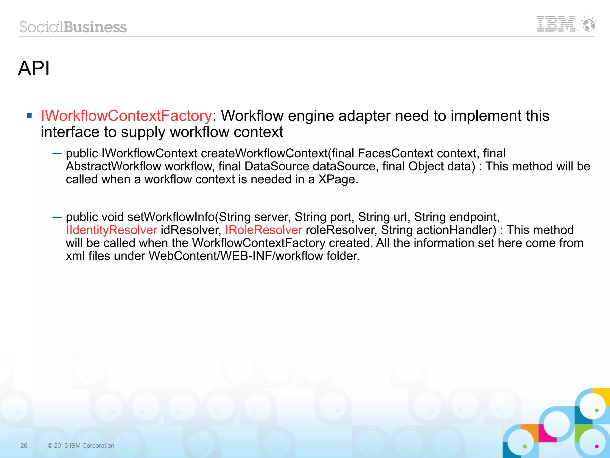 API

    IWorkflowContextFactory: Workflow engine adapter need to implement this
     interface to supply workflow context
       ─ public IWorkflowContext createWorkflowContext(final FacesContext context, final
         AbstractWorkflow workflow, final DataSource dataSource, final Object data) : This method will be
         called when a workflow context is needed in a XPage.


       ─ public void setWorkflowInfo(String server, String port, String url, String endpoint,
         IIdentityResolver idResolver, IRoleResolver roleResolver, String actionHandler) : This method
         will be called when the WorkflowContextFactory created. All the information set here come from
         xml files under WebContent/WEB-INF/workflow folder.




26    © 2013 IBM Corporation
 