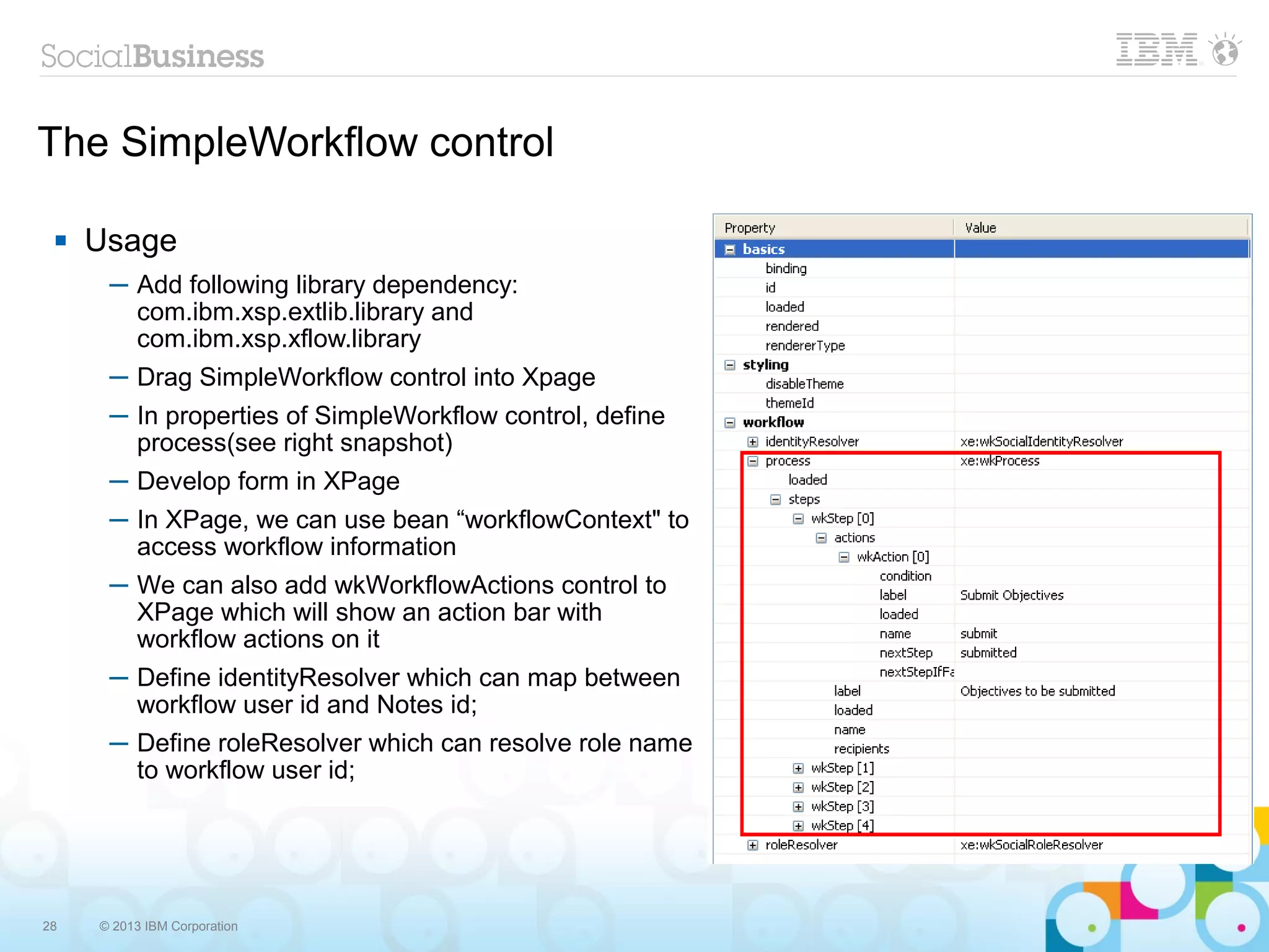 The SimpleWorkflow control

    Usage
      ─ Add following library dependency:
        com.ibm.xsp.extlib.library and
        com.ibm.xsp.xflow.library
      ─ Drag SimpleWorkflow control into Xpage
      ─ In properties of SimpleWorkflow control, define
        process(see right snapshot)
      ─ Develop form in XPage
      ─ In XPage, we can use bean “workflowContext" to
        access workflow information
      ─ We can also add wkWorkflowActions control to
        XPage which will show an action bar with
        workflow actions on it
      ─ Define identityResolver which can map between
        workflow user id and Notes id;
      ─ Define roleResolver which can resolve role name
        to workflow user id;




28   © 2013 IBM Corporation
 