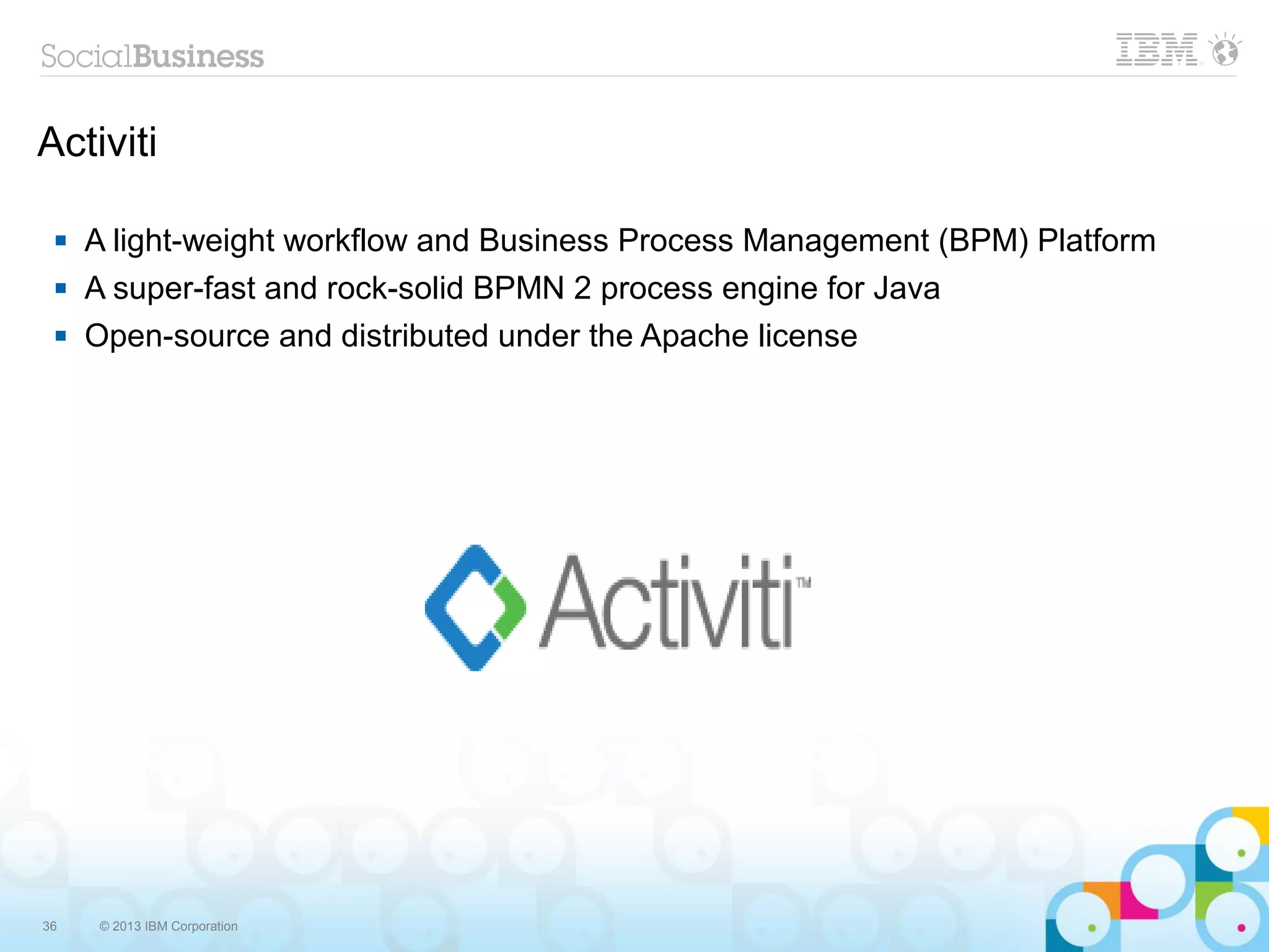 Activiti

    A light-weight workflow and Business Process Management (BPM) Platform
    A super-fast and rock-solid BPMN 2 process engine for Java
    Open-source and distributed under the Apache license




36   © 2013 IBM Corporation
 