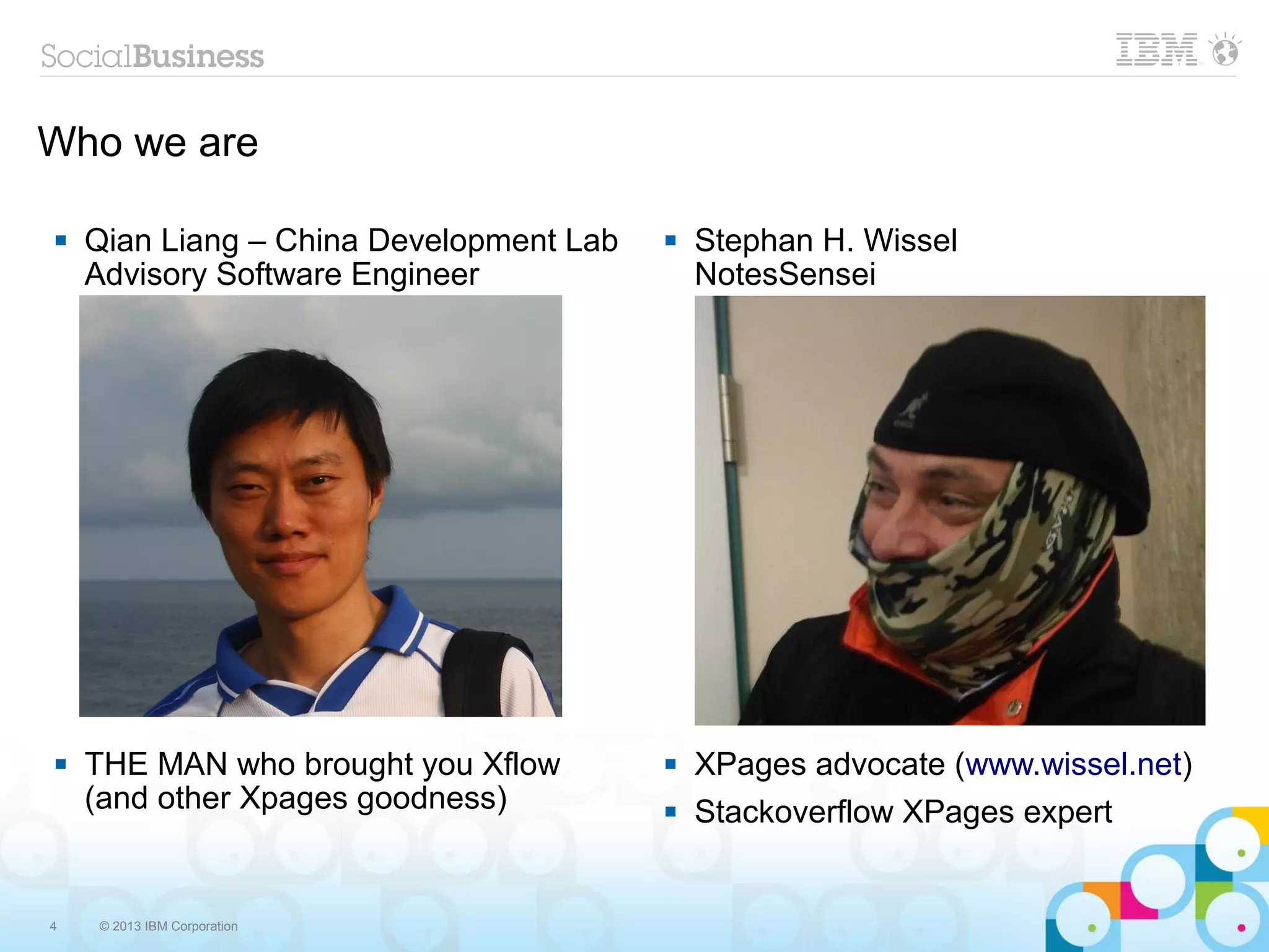 Who we are

   Qian Liang – China Development Lab      Stephan H. Wissel
    Advisory Software Engineer               NotesSensei




   THE MAN who brought you Xflow           XPages advocate (www.wissel.net)
    (and other Xpages goodness)             Stackoverflow XPages expert


4   © 2013 IBM Corporation
 