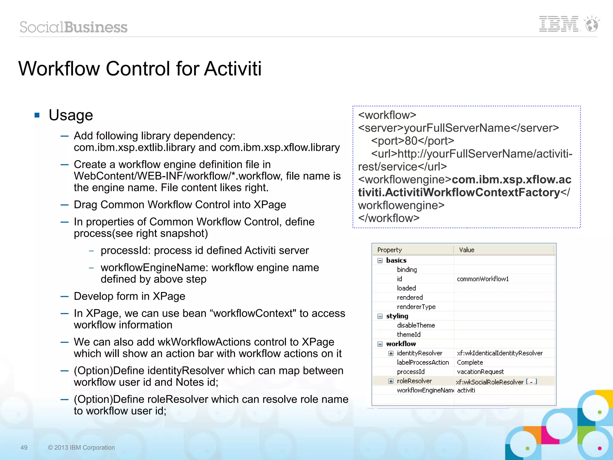 Workflow Control for Activiti

        Usage                                                             <workflow>
                                                                           <server>yourFullServerName</server>
             ─ Add following library dependency:                              <port>80</port>
               com.ibm.xsp.extlib.library and com.ibm.xsp.xflow.library
                                                                              <url>http://yourFullServerName/activiti-
             ─ Create a workflow engine definition file in                 rest/service</url>
               WebContent/WEB-INF/workflow/*.workflow, file name is        <workflowengine>com.ibm.xsp.xflow.ac
               the engine name. File content likes right.                  tiviti.ActivitiWorkflowContextFactory</
             ─ Drag Common Workflow Control into XPage                     workflowengine>
             ─ In properties of Common Workflow Control, define            </workflow>
               process(see right snapshot)
                      –   processId: process id defined Activiti server
                      –   workflowEngineName: workflow engine name
                          defined by above step
             ─ Develop form in XPage
             ─ In XPage, we can use bean “workflowContext" to access
               workflow information
             ─ We can also add wkWorkflowActions control to XPage
               which will show an action bar with workflow actions on it
             ─ (Option)Define identityResolver which can map between
               workflow user id and Notes id;
             ─ (Option)Define roleResolver which can resolve role name
               to workflow user id;


49       © 2013 IBM Corporation
 