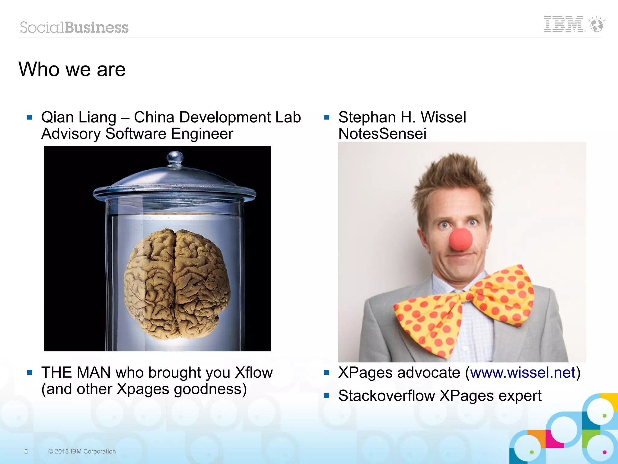 Who we are

   Qian Liang – China Development Lab      Stephan H. Wissel
    Advisory Software Engineer               NotesSensei




   THE MAN who brought you Xflow           XPages advocate (www.wissel.net)
    (and other Xpages goodness)             Stackoverflow XPages expert


5   © 2013 IBM Corporation
 