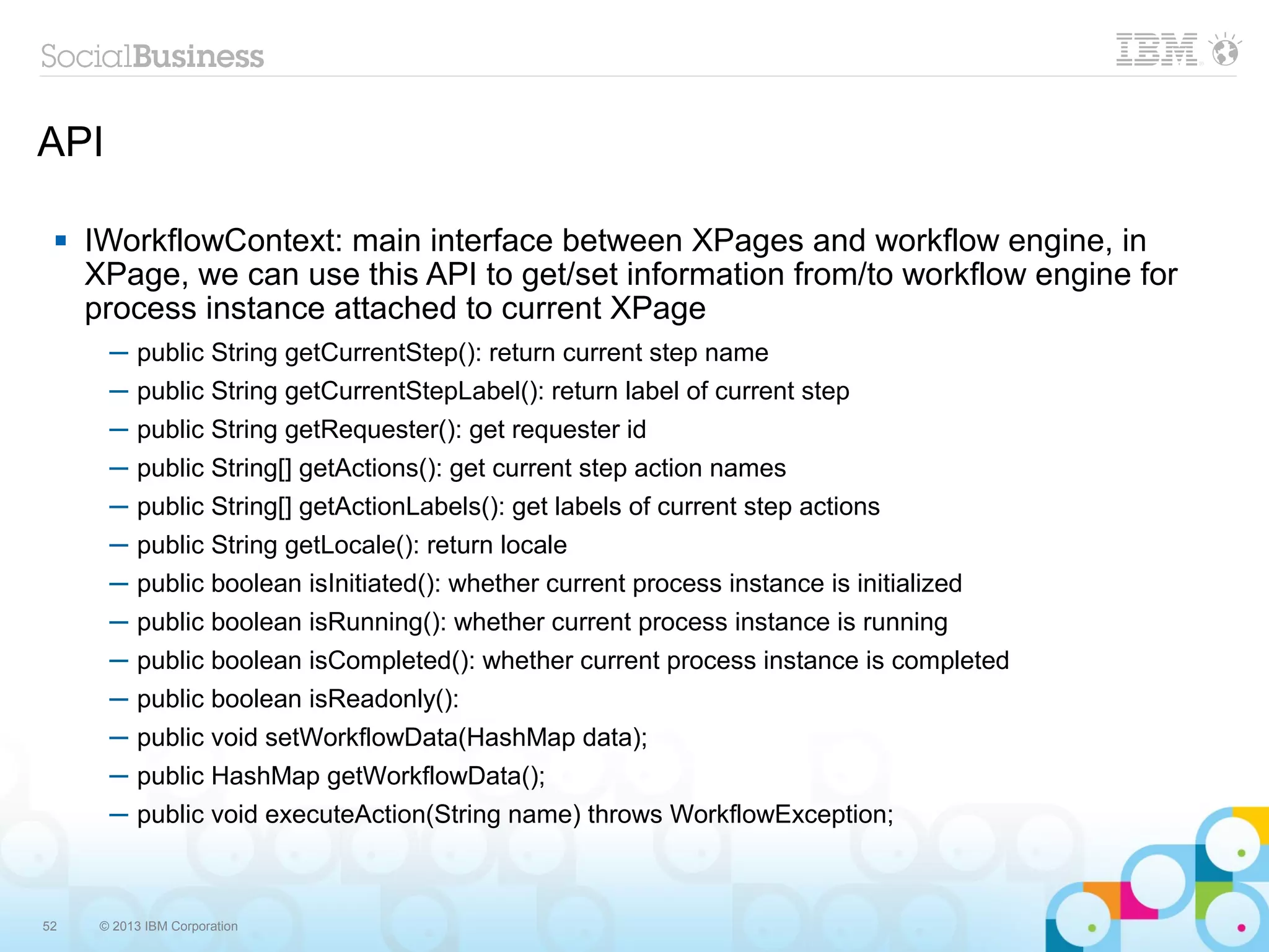 API

    IWorkflowContext: main interface between XPages and workflow engine, in
     XPage, we can use this API to get/set information from/to workflow engine for
     process instance attached to current XPage
       ─ public String getCurrentStep(): return current step name
       ─ public String getCurrentStepLabel(): return label of current step
       ─ public String getRequester(): get requester id
       ─ public String[] getActions(): get current step action names
       ─ public String[] getActionLabels(): get labels of current step actions
       ─ public String getLocale(): return locale
       ─ public boolean isInitiated(): whether current process instance is initialized
       ─ public boolean isRunning(): whether current process instance is running
       ─ public boolean isCompleted(): whether current process instance is completed
       ─ public boolean isReadonly():
       ─ public void setWorkflowData(HashMap data);
       ─ public HashMap getWorkflowData();
       ─ public void executeAction(String name) throws WorkflowException;



52    © 2013 IBM Corporation
 