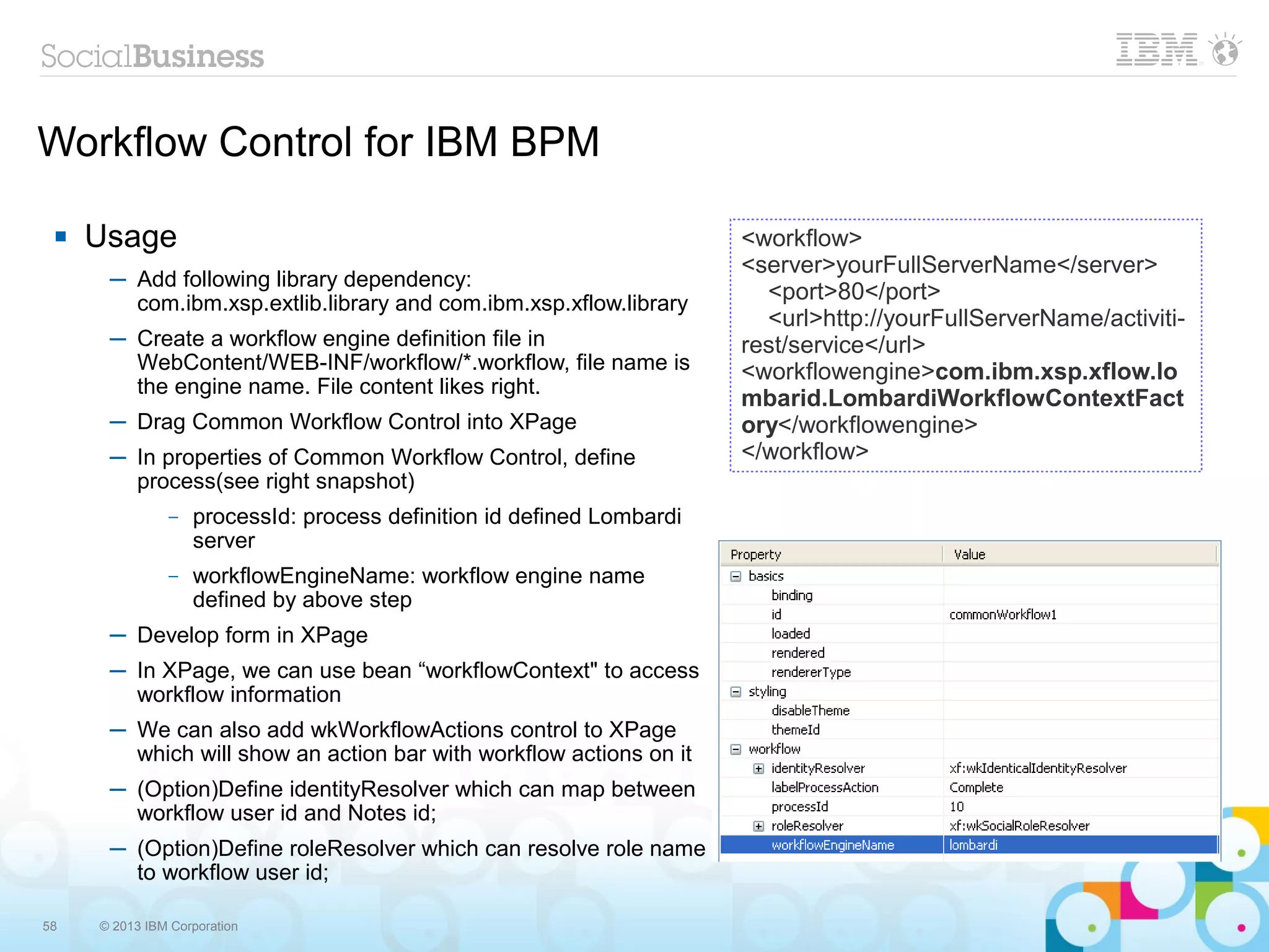 Workflow Control for IBM BPM

    Usage                                                             <workflow>
                                                                       <server>yourFullServerName</server>
      ─ Add following library dependency:
        com.ibm.xsp.extlib.library and com.ibm.xsp.xflow.library         <port>80</port>
                                                                         <url>http://yourFullServerName/activiti-
      ─ Create a workflow engine definition file in                    rest/service</url>
        WebContent/WEB-INF/workflow/*.workflow, file name is           <workflowengine>com.ibm.xsp.xflow.lo
        the engine name. File content likes right.
                                                                       mbarid.LombardiWorkflowContextFact
      ─ Drag Common Workflow Control into XPage                        ory</workflowengine>
      ─ In properties of Common Workflow Control, define               </workflow>
        process(see right snapshot)
               –   processId: process definition id defined Lombardi
                   server
               –   workflowEngineName: workflow engine name
                   defined by above step
      ─ Develop form in XPage
      ─ In XPage, we can use bean “workflowContext" to access
        workflow information
      ─ We can also add wkWorkflowActions control to XPage
        which will show an action bar with workflow actions on it
      ─ (Option)Define identityResolver which can map between
        workflow user id and Notes id;
      ─ (Option)Define roleResolver which can resolve role name
        to workflow user id;

58   © 2013 IBM Corporation
 