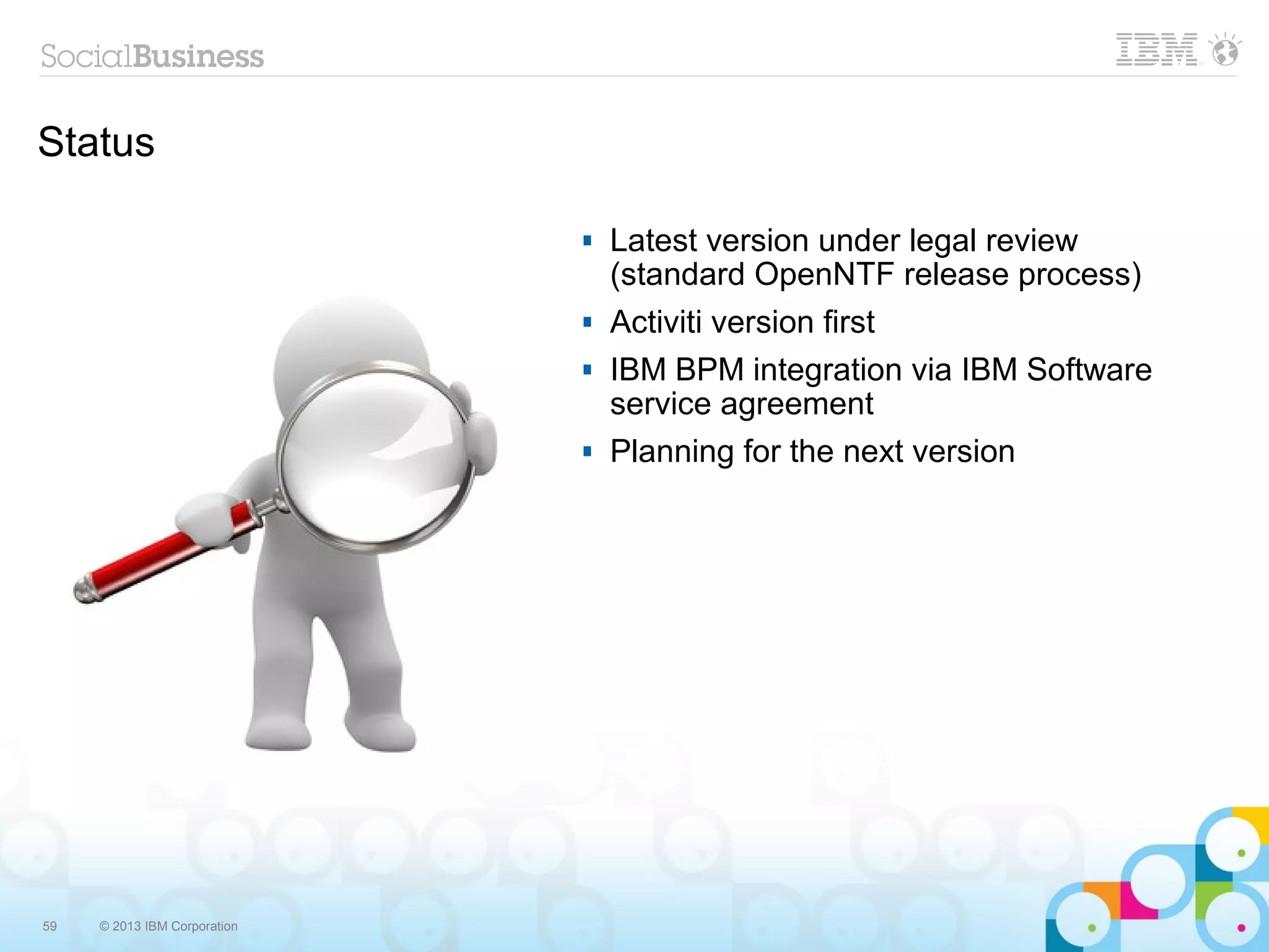 Status

                                 Latest version under legal review
                                  (standard OpenNTF release process)
                                 Activiti version first
                                 IBM BPM integration via IBM Software
                                  service agreement
                                 Planning for the next version




59   © 2013 IBM Corporation
 