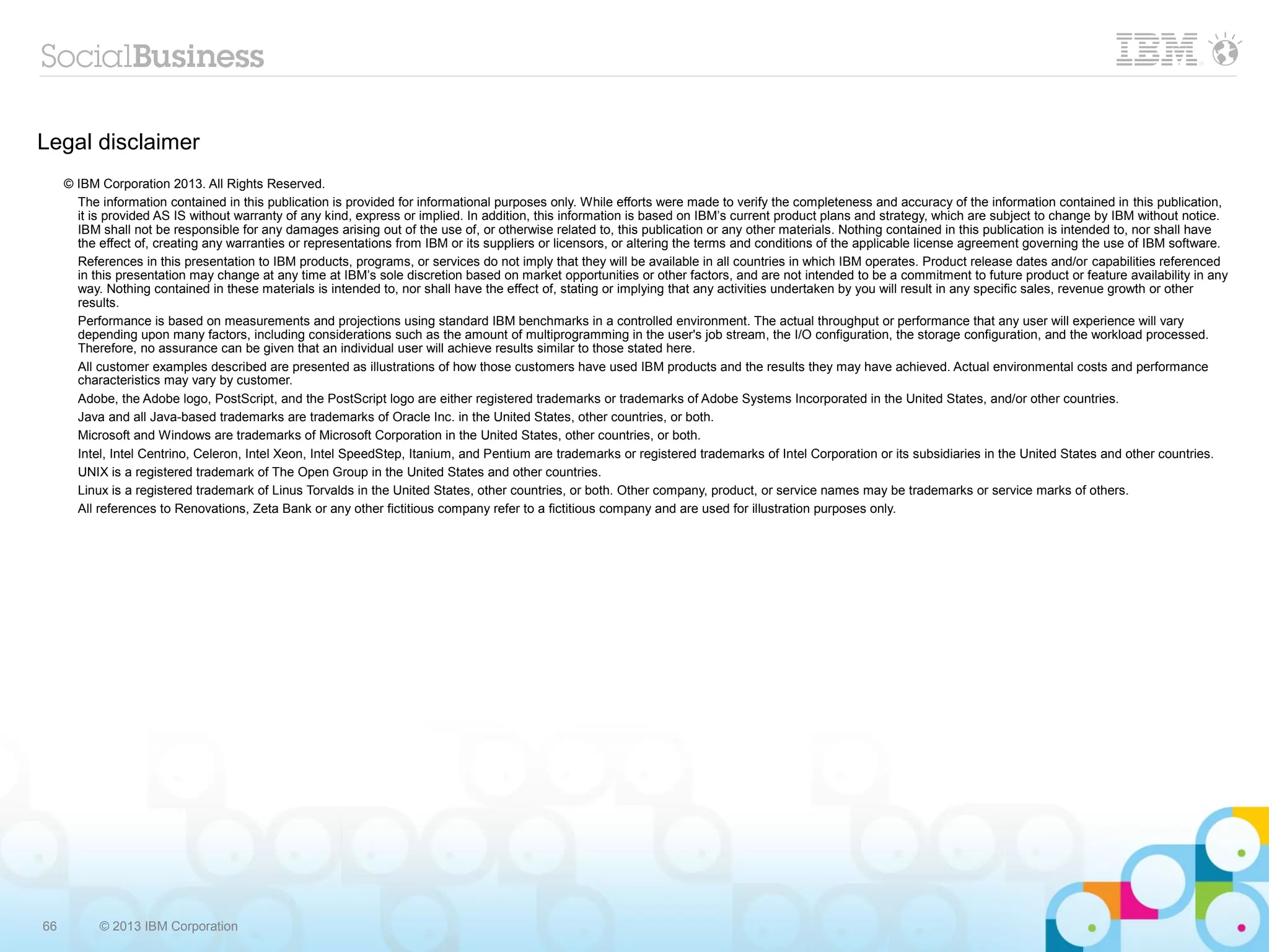 Legal disclaimer
     © IBM Corporation 2013. All Rights Reserved.
       The information contained in this publication is provided for informational purposes only. While efforts were made to verify the completeness and accuracy of the information contained in this publication,
       it is provided AS IS without warranty of any kind, express or implied. In addition, this information is based on IBM’s current product plans and strategy, which are subject to change by IBM without notice.
       IBM shall not be responsible for any damages arising out of the use of, or otherwise related to, this publication or any other materials. Nothing contained in this publication is intended to, nor shall have
       the effect of, creating any warranties or representations from IBM or its suppliers or licensors, or altering the terms and conditions of the applicable license agreement governing the use of IBM software.
       References in this presentation to IBM products, programs, or services do not imply that they will be available in all countries in which IBM operates. Product release dates and/or capabilities referenced
       in this presentation may change at any time at IBM’s sole discretion based on market opportunities or other factors, and are not intended to be a commitment to future product or feature availability in any
       way. Nothing contained in these materials is intended to, nor shall have the effect of, stating or implying that any activities undertaken by you will result in any specific sales, revenue growth or other
       results.
       Performance is based on measurements and projections using standard IBM benchmarks in a controlled environment. The actual throughput or performance that any user will experience will vary
       depending upon many factors, including considerations such as the amount of multiprogramming in the user's job stream, the I/O configuration, the storage configuration, and the workload processed.
       Therefore, no assurance can be given that an individual user will achieve results similar to those stated here.
       All customer examples described are presented as illustrations of how those customers have used IBM products and the results they may have achieved. Actual environmental costs and performance
       characteristics may vary by customer.
       Adobe, the Adobe logo, PostScript, and the PostScript logo are either registered trademarks or trademarks of Adobe Systems Incorporated in the United States, and/or other countries.
       Java and all Java-based trademarks are trademarks of Oracle Inc. in the United States, other countries, or both.
       Microsoft and Windows are trademarks of Microsoft Corporation in the United States, other countries, or both.
       Intel, Intel Centrino, Celeron, Intel Xeon, Intel SpeedStep, Itanium, and Pentium are trademarks or registered trademarks of Intel Corporation or its subsidiaries in the United States and other countries.
       UNIX is a registered trademark of The Open Group in the United States and other countries.
       Linux is a registered trademark of Linus Torvalds in the United States, other countries, or both. Other company, product, or service names may be trademarks or service marks of others.
       All references to Renovations, Zeta Bank or any other fictitious company refer to a fictitious company and are used for illustration purposes only.




66         © 2013 IBM Corporation
 