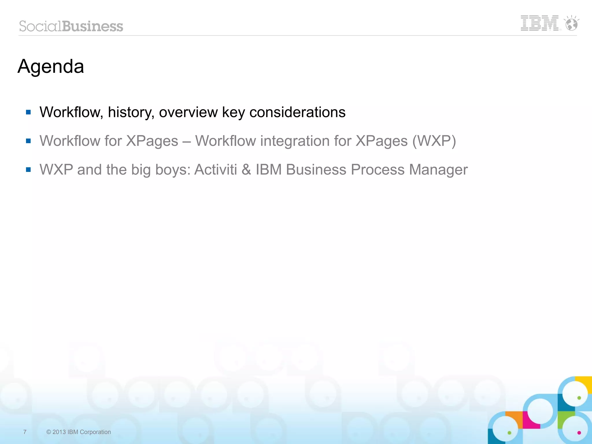 Agenda

   Workflow, history, overview key considerations
   Workflow for XPages – Workflow integration for XPages (WXP)
   WXP and the big boys: Activiti & IBM Business Process Manager




7    © 2013 IBM Corporation
 